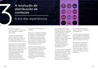 3
10 | | 11
A revolução da
distribuição de
conteúdo
A era das experiências
As linhas se movem, os
costumes mudam. E isso é ainda
mais verdadeiro no fluxo de
informações.
A distribuição de conteúdo
costumava ser bem simples.
Mídias e marcas publicavam nos
seus sites e/ou blogs e isso era
compartilhado nas redes sociais.
O processo evoluiu intensamente.
Obviamente, as marcas e mídias
ainda publicam nos seus sites e
blogs, mas isto não é mais o canal
principal. Agora, existem vários
canais, cada um deles requer
conteúdos específicos e uma
abordagem individual.
Facebook Instant Articles e
Linkedin Pulse são apenas
alguns exemplos de como as
mídias sociais se tornaram uma
verdadeira mídia e editora em si
mesmas.
Além disso, à medida que apps de
mensagens e inteligência artificial
se expandem, novas estratégias
de chatbot de conteúdo e apps
de realidade aumentada entram
em cena também. Seja em jogos
para celulares ( familiarizado com
PokemonGO )? ou aplicativos de
notícias dedicados, como
New York Times VR, esses novos
canais remodelam completamente
a forma de se comunicar e criar
conteúdos. Não é mais uma
mera questão de só promover
narrativas. É uma questão de usar
o conteúdo como veículo para
oferecer experiências imersivas e
memoráveis.
Para navegar nesse mundo
tão fragmentado, as marcas e
editores precisam ter algumas
equipes dedicadas. Por isso,
os chamados “platform
wranglers” ou “embaixadores
de plataformas” já estão
surgindo em algumas empresas
de mídia. O papel deles?
Estabelecer e conquistar
o relacionamento com
as principais plataformas
de conteúdo e orientar a
estratégia editorial.
Em agosto de 2015, o BuzzFeed
criou um novo time chamado
“Distributed BuzzFeed" –vinte
funcionários criando conteúdo
original para plataformas,
como Tumblr, Instagram,
Snapchat, Facebook etc. Em
outras palavras, o BuzzFeed
tem uma equipe que produz
algo que nunca será publicado
no BuzzFeed.com.
É essencial lembrar que apenas
uma abordagem especializada
pode agregar valor, partindo da
segmentação do conteúdo com
base na audiência dos canais.
Compartilhar massivamente
o mesmo conteúdo antigo
em todas as plataformas não
funcionará mais. A chave
para atrair, engajar e motivar
a sua audiência é a criação
exclusiva e original para cada
plataforma.
 
