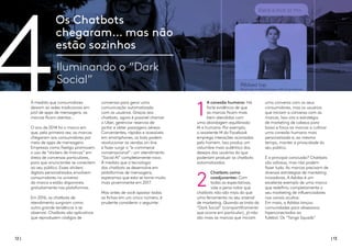 4 A conexão humana: Há
forte evidência de que
as marcas ficam mais
bem atendidas com
uma abordagem equilibrada:
AI e humana. Por exemplo,
o assistente M do Facebook
emprega interações acionadas
pelo homem. Isso produz um
vislumbre mais autêntico dos
desejos dos usuários do que
poderiam produzir os chatbots
automatizados.
Chatbots como
coadjuvantes: Com
todas as expectativas,
vale a pena notar que
chatbots não são mais do que
uma ferramenta no seu arsenal
de marketing. Quando se trata do
“Dark Social” (compartilhamento
que ocorre em particular), já não
são mais as marcas que iniciam
uma conversa com os seus
consumidores, mas os usuários
que iniciam a conversa com as
marcas. Isso vira a estratégia
de marketing de cabeça para
baixo e força as marcas a cultivar
uma conexão humana mais
personalizada e, ao mesmo
tempo, manter a privacidade do
seu público.
E a principal conclusão? Chatbots
são valiosos, mas não podem
fazer tudo. As marcas precisam de
diversas estratégias de marketing
inovadoras. A Adidas é um
excelente exemplo de uma marca
que redefiniu completamente o
seu marketing de influenciadores
nos canais ocultos.
Em maio, a Adidas lançou
comunidades para obsessivos
hiperconectados ao
futebol. Os “Tango Squads”
Os Chatbots
chegaram… mas não
estão sozinhos
Iluminando o “Dark
Social”
À medida que consumidores
deixam as redes tradicionais em
prol de apps de mensagens, as
marcas ficam atentas...
O ano de 2014 foi o marco em
que, pela primeira vez, as marcas
chegaram aos consumidores por
meio de apps de mensagens.
Empresas como Feeligo promovem
o uso de “stickers de marcas” em
áreas de conversas particulares,
para que anunciantes se conectem
ao seu público. Esses stickers
digitais personalizados envolvem
consumidores no universo
da marca e estão disponíveis
gratuitamente nas plataformas.
Em 2016, os chatbots de
atendimento surgiram como
outra grande tendência a se
observar. Chatbots são aplicativos
que reproduzem códigos de
conversas para gerar uma
comunicação automatizada
com os usuários. Graças aos
chatbots, agora é possível chamar
o Uber, gerenciar reservas de
jantar e obter passagens aéreas.
Convenientes, rápidos e acessíveis
em smartphones, os bots podem
revolucionar as vendas on-line
e fazer surgir o “e-commerce
conversacional”–um atendimento
“Social AI” completamente novo.
À medida que a tecnologia
dos chatbots se desenvolve em
plataformas de mensagens,
esperamos que esta se torne muito
mais proeminente em 2017.
Mas antes de você apostar todas
as fichas em um único número, é
prudente considerar o seguinte:
12 | | 13
2 
1
 