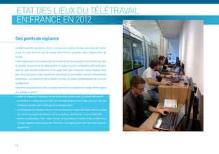 Etat des lieux du télétravail
 en France en 2012

Des points de vigilance
Le télétravail est souvent vu, à tort, comme une solution miracle aux maux de l’entre-
prise. Ce n’est pourtant qu’une simple alternative à proposer dans l’organisation du
travail.
Cette organisation ne convient pas forcément à tous les salariés d’une entreprise. Tout
le monde n’a pas envie de télétravailler et tous n’ont pas l’autonomie suffisante pour
exercer leur activité à distance. Il ne s’agit donc pas d’imposer cette situation mais
bien de la proposer à des personnes volontaires et reconnues comme suffisamment
autonomes. Ce volontariat est d’ailleurs l’un des principes fondamentaux de la loi sur
le télétravail.
Pour être couronné de succès, un projet télétravail se prépare et il exige d’être vigilant
sur plusieurs points :
• éviter le risque de l’isolement (et de la perte de contact avec le collectif de travail)
 en limitant le nombre de jours hors de l’entreprise et en faisant des jours sur site des
 moments tournés vers l’échange et la collaboration ;
• accompagner les équipes dans la mise en place d’un travail distribué et de nouvelles
 formes de management basées sur la confiance, l’autonomie, le suivi d’objectifs ;
• mettre en place des « rites » pour recréer de la présence virtuelle et des rendez-vous
 virtuels réguliers dans la journée. Attention, il ne s’agit pas de contrôle mais d’accom-
 pagnement.




13
 
