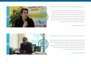 Témoignage d’Alexis – salarié en télétravail dans la région rennaise depuis 1 an


        « Dans le cadre d’un déplacement géographique, mon métier et mon contrat
          m’ont permis de télétravailler. J’ai ainsi pu me rapprocher de ma famille et
         éviter de la fatigue liée aux transports. Il ne s’agit pas là d’un privilège, mais
       bien d’une confiance entre mon employeur et moi. Je télétravaille soit à domi-
        cile, soit dans un bureau satellite où j’y rencontre des personnes aux métiers
       différents. Je retiens surtout de cette expérience que le télétravail permet de
                             créer du lien et d’avoir une certaine ouverture d’esprit. »


                                                           http://youtu.be/sEgdh-cBZrQ




     Témoignage de Jean-Henri – salarié d’une entreprise d’énergies renouvelables


     « Habitant aux portes de la Normandie, je parcours 70 km en voiture pour venir
     travailler à La Défense. Mon poste ayant une certaine autonomie et des outils de
                connexion à distance, j’organise mon emploi du temps et télétravaille
      au moins un jour par semaine à domicile. Du moment que les résultats sont là,
             mon management est favorable à ce mode opératoire. Le travail mobile
                                      est une vraie réalité et me satisfait pleinement. »


                                                           http://youtu.be/D8AgS2UjFx0




23
 