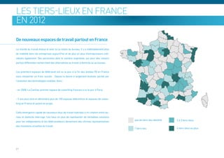 Les tiers-lieux en France
en 2012

De nouveaux espaces de travail partout en France

Le monde du travail évolue et avec lui la notion du bureau. Il y a indéniablement plus
de mobilité dans les entreprises aujourd’hui et de plus en plus d’entrepreneurs indi-
viduels également. Des personnes dont le nombre augmente, qui pour des raisons
parfois différentes recherchent des alternatives au travail à domicile ou au bureau.


Les premiers espaces de télétravail ont vu le jour à la fin des années 90 en France
sans remporter un franc succès. . Depuis la donne a largement évoluée, portée par
l’évolution des technologies mobiles. Ainsi :


- en 2008, La Cantine, premier espace de coworking français a vu le jour à Paris.


- 5 ans plus tard on dénombre plus de 150 espaces télécentres et espaces de cowor-
king en France et autant en projet.


Cette émergence rapide de nouveaux lieux de travail hybrides à mi-chemin entre bu-
reau et domicile interroge. Ces lieux en plus de représenter de véritables solutions
pour les indépendants et les télétravailleurs deviennent des vitrines représentatives
des mutations actuelles du travail.




27
 
