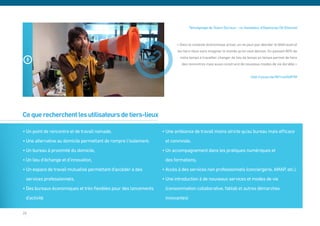 Témoignage de Yoann Duriaux – co-fondateur d’Openscop (St-Etienne)



                                                                         « Dans le contexte économique actuel, on ne peut pas aborder le télétravail et
                                                                         les tiers-lieux sans imaginer le monde qu’on veut demain. En passant 80% de
                                                                           notre temps à travailler, changer de lieu de temps en temps permet de faire
                                                                            des rencontres mais aussi construire de nouveaux modes de vie durable »


                                                                                                                        http://youtu.be/Nt1rw4YeR7M




Ce que recherchent les utilisateurs de tiers-lieux

• Un point de rencontre et de travail nomade,                     • Une ambiance de travail moins stricte qu’au bureau mais efficace
• Une alternative au domicile permettant de rompre l’isolement,    et conviviale,
• Un bureau à proximité du domicile,                              • Un accompagnement dans les pratiques numériques et
• Un lieu d’échange et d’innovation,                               des formations,
• Un espace de travail mutualisé permettant d’accéder à des       • Accès à des services non professionnels (conciergerie, AMAP, etc.),
 services professionnels,                                         • Une introduction à de nouveaux services et modes de vie
• Des bureaux économiques et très flexibles pour des lancements    (consommation collaborative, fablab et autres démarches
 d’activité                                                        innovantes)


28
 