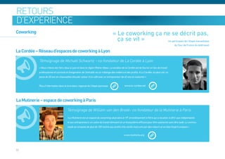 retours
d’expérience
Coworking                                                                           « Le coworking ça ne se décrit pas,
                                                                                      ça se vit »      Un participant de l’étape marseillaise
                                                                                                                                              du Tour de France du télétravail

La Cordée – Réseau d’espaces de coworking à Lyon

            Témoignage de Michaël Schwartz – co-fondateur de La Cordée à Lyon
            « Nous créons des tiers-lieux à Lyon et dans la région Rhône-Alpes. La vocation de la Cordée est de fournir un lieu de travail
            professionnel et convivial et d’engendrer de l’entraide via un mélange des métiers et des profils. A La Cordée, on peut voir un
            jeune de 20 ans en chaussettes discuter autour d’un café avec un entrepreneur de 40 ans en costume! »


            Plus d’information dans le livre blanc régional de l’étape lyonnaise                www.la-cordee.net




La Mutinerie – espace de coworking à Paris

                                        Témoignage de William van den Broek– co-fondateur de la Mutinerie à Paris
                                       «La Mutinerie est un espace de coworking situé dans le 19e arrondissement à Paris qui a vocation à offrir aux indépendants
                                       et aux entrepreneurs un cadre de travail stimulant et un écosystème efficace pour être autonome sans être isolé. La commu-
                                       nauté se compose de plus de 150 mutins aux profils très variés mais unis par des valeurs et un état d’esprit uniques.»




33
 