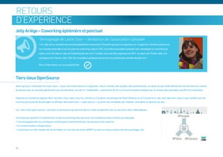 retours
d’expérience
Jelly Ariège – Coworking éphémère et ponctuel
                      Témoignage de Leslie Starr – fondatrice de l’association Uploader
                     « Un Jelly est un moment de coworking éphémère et ponctuel. N’importe qui peut en organiser un : il s’agit d’un moment convivial où
                     l’on travaille ensemble et où l’on parle de coworking. Depuis 2012, j’ai fondé l’association Uploader pour développer le coworking en
                     milieu rural. De Jelly en Jelly, le Coworking fait son nid ! 2 rendez-vous vont être organisés en 2014 : le week-end ‘Frozen Jelly’ à la
                     montagne et le ‘Hamac Jelly’ l’été. On y travaillera quelques heures tout en profitant des activités de plein air »




Tiers-lieux OpenSource
Alors qu’avec l’utilisation du mot« lieux » nous cherchons encore à organiser, réunir, monter des projets, des partenariats, on observe que cette démarche est de moins en moins
en phase avec la nouvelle génération qui excelle dans l’art de la « mobiquité », autrement dit du co-travail nomade multiplié par le champ des possibles qu’offre le numérique.


Inspirés du monde du logiciel libre, les tiers-lieux open source, comme Le Comptoir numérique de Saint-Etienne ou la Coroutine à Lille, sont des tiers-lieux à part entière qui ont
comme particularité de partager et diffuser librement leur « code source », à savoir les modalités de création, animation et gestion du lieu.


Le « tiers-lieu open source » est donc le processus qui permet de co-créer localement son ou ses tiers-lieux thématiques.


Ces espaces ajoutent à la dimension travail (coworking) des services non professionnels comme par exemple :
• l’accompagnement aux pratiques numériques (notamment pour les jeunes et les seniors),
• la consommation collaborative,
• l’ouverture sur des modes de vie durables, en servant de relais AMAP ou avec la mise en place de vélos partagés, etc.




34
 