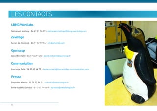 les contacts
LBMG Worklabs
Nathanaël Mathieu - 06 61 31 96 39 - nathanael.mathieu@lbmg-worklabs.com

Zevillage
Xavier de Mazenod - 06 11 72 19 14 - xm@adverbe.com


Openscop
David Réchatin - 04 77 36 91 35 - david.rechatin@openscop.fr


Communication
Laurence Sala - 06 81 63 46 79 - laurence.sala@laurentides-communication.com


Presse
Stéphane Martin - 01 75 77 44 72 - smartin@neodialogue.fr

Anne-Isabelle Grivaux - 01 75 77 44 69 - agrivaux@neodialogue.fr




50
 