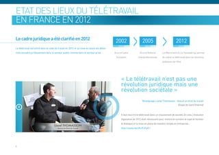Etat des lieux du télétravail
en France en 2012

Le cadre juridique a été clarifié en 2012
                                                                                           2002                     2005                             2012
Le télétravail est entré dans le code du travail en 2012 et sa mise en place est désor-
mais encadré juridiquement dans le secteur public comme dans le secteur privé             Accord Cadre           Accord National       Loi Warsmann et Loi Sauvadet qui permet
                                                                                           Européen             Interprofessionnel     de cadrer le télétravail dans les fonctions
                                                                                                                                       publiques de l’Etat




                                                                                               « Le télétravail n’est pas une
                                                                                               révolution juridique mais une
                                                                                               révolution sociétale »
                                                                                                                   Témoignage Lionel Thomasson - Avocat en droit du travail
                                                                                                                                                  (Etape de Saint-Etienne)


                                                                                               Il faut inscrire le télétravail dans un mouvement de société. En cela, l’évolution
                                                                                               législative de 2012 était nécessaire pour mettre en lumière le sujet et faciliter
                                                                                               le dialogue et la mise en place de manière simple en entreprise…
                                                                                               http://youtu.be/jHlJFxFpO-I




6
 