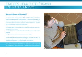 Etat des lieux du télétravail
en France en 2012

Quels métiers en télétravail ?
Le rapport du Centre d’analyse stratégique (CAS) en 2009 identifiait près de 50% des
métiers comme potentiellement « télétravaillables » à l’horizon 2015. Il est vrai que les
barrières techniques disparaissent peu à peu et que toute personne utilisant les TIC et
n’ayant pas de présence physique requise pour son travail peut télétravailler , à condition
que les processus soient suffisamment dématérialisés.


Les véritables critères de choix et de décision ne résident pas tant dans les métiers exer-
cés que dans d’autres facteurs :
• la capacité et l’envie du candidat télétravailleur à travailler à distance et de manière
autonome ;
• le degré de confiance établi entre cette personne et son manager.


En effet, manager des salariés à distance présuppose de les manager par objectif. On
passe d’un management du contrôle par la présence (éventuellement avec des outils de
contrôle du temps (pointeuse) à un management plus responsabilisant.


C’est ce changement culturel dans les méthodes de management
qui, d’expérience, est le plus long et le plus difficile à mettre en place.




9
 