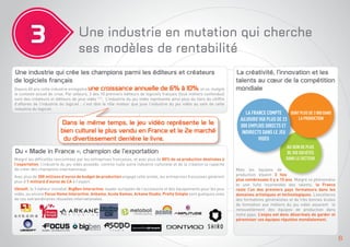3

Une industrie en mutation qui cherche
ses modèles de rentabilité

Une industrie qui crée les champions parmi les éditeurs et créateurs
de logiciels français
Depuis 40 ans cette industrie enregistre une croissance annuelle de 6% à 10%, et ce, malgré

le contexte actuel de crise. Par ailleurs, 3 des 10 premiers éditeurs de logiciels français (tous métiers confondus)
sont des créateurs et éditeurs de jeux vidéo (11). L’industrie du jeu vidéo représente ainsi plus du tiers du chiffre
d’affaires de l’industrie du logiciel ; c’est dire le rôle moteur que joue l’industrie du jeu vidéo au sein de cette
industrie du logiciel.

Dans le même temps, le jeu vidéo représente le 1e
bien culturel le plus vendu en France et le 2e marché
du divertissement derrière le livre.
Du « Made in France », champion de l’exportation
Malgré les difficultés rencontrées par les entreprises françaises, et avec plus de 80% de sa production destinées à
l’exportation, l’industrie du jeu vidéo possède comme nulle autre industrie culturelle et de la création la capacité
de créer des champions internationaux.
Avec plus de 300 millions d’euros de budget de production engagé cette année, les entreprises françaises génèrent
plus d’1 milliard d’euros de CA à l’export.
Ubisoft, le 3 éditeur mondial, BigBen Interactive, leader européen de l’accessoire et des équipements pour les jeux
vidéo, ou encore Focus Home Interactive, Ankama, Acute Games, Arkane Studio, Pretty Simple sont quelques unes
de ces extraordinaires réussites internationales.

La créativité, l’innovation et les
talents au cœur de la compétition
mondiale

DONT PLUS DE 3 000 DANS
LA FRANCE COMPTE
LA PRODUCTION
AUJOURD’HUI PLUS DE 23
000 EMPLOIS DIRECTS ET
INDIRECTS DANS LE JEU
VIDÉO

AU SEIN DE PLUS
DE 350 SOCIÉTÉS
DANS LE SECTEUR
Mais les équipes de
production étaient 3 fois
plus nombreuses il y a 15 ans. Malgré ce phénomène
et une fuite incontestée des talents, la France
reste l’un des premiers pays formateurs dans les
domaines artistiques et technologiques. L’excellence
des formations généralistes et de très bonnes écoles
de formation aux métiers du jeu vidéo assurent le
renouvellement des équipes de production dans
notre pays. L’enjeu est donc désormais de garder et
pérenniser ces équipes réputées mondialement.

6

 