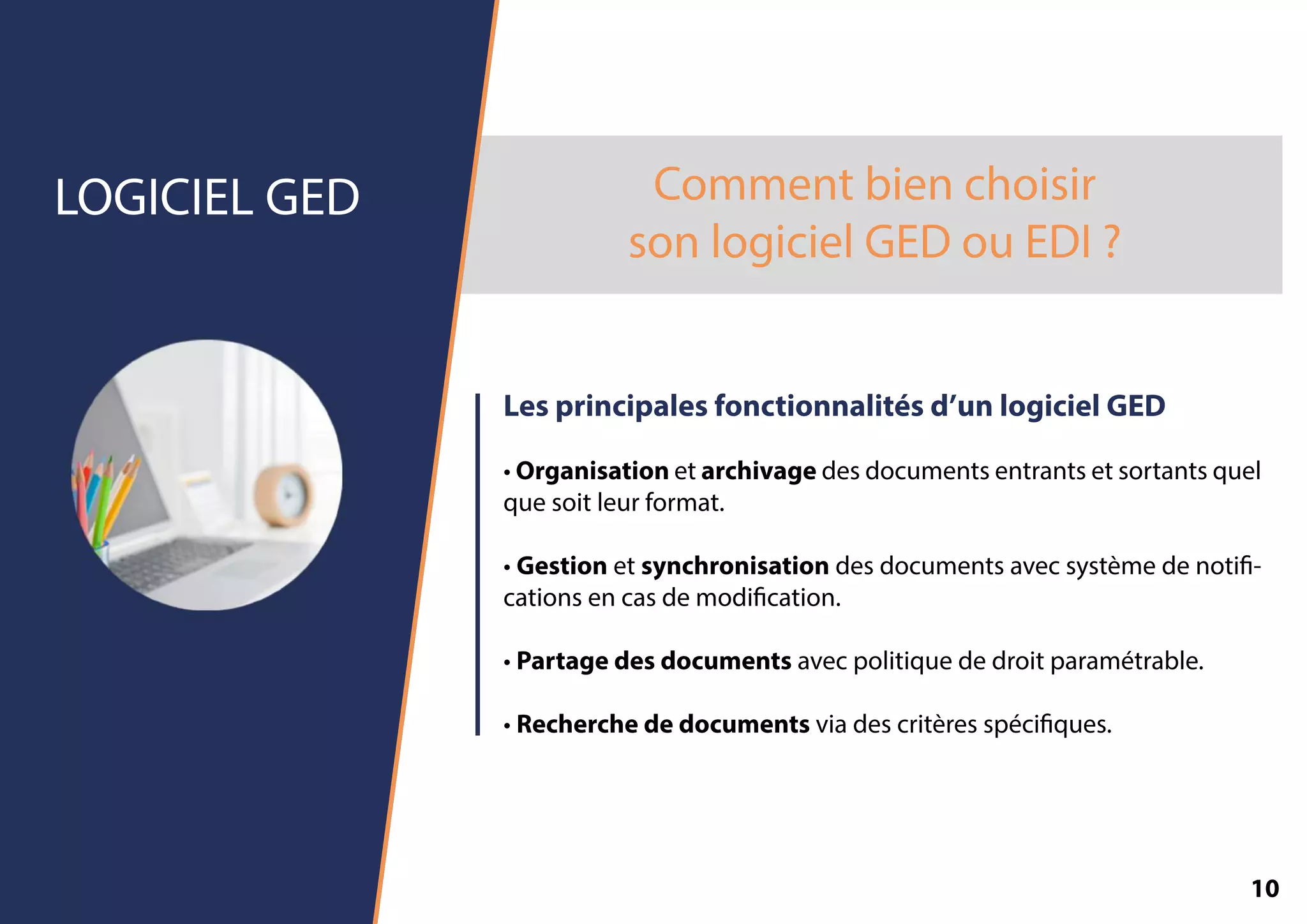 Commentbienchoisir
sonlogicielGEDouEDI?
LOGICIELGED
Lesprincipalesfonctionnalitésd’unlogicielGED
•Organisationetarchivagedesdocumentsentrantsetsortantsquel
quesoitleurformat.
•Gestionetsynchronisationdesdocumentsavecsystèmedenoti-
cationsencasdemodication.
•Partagedesdocumentsavecpolitiquededroitparamétrable.
••Recherchededocumentsviadescritèresspéciques.
10
 