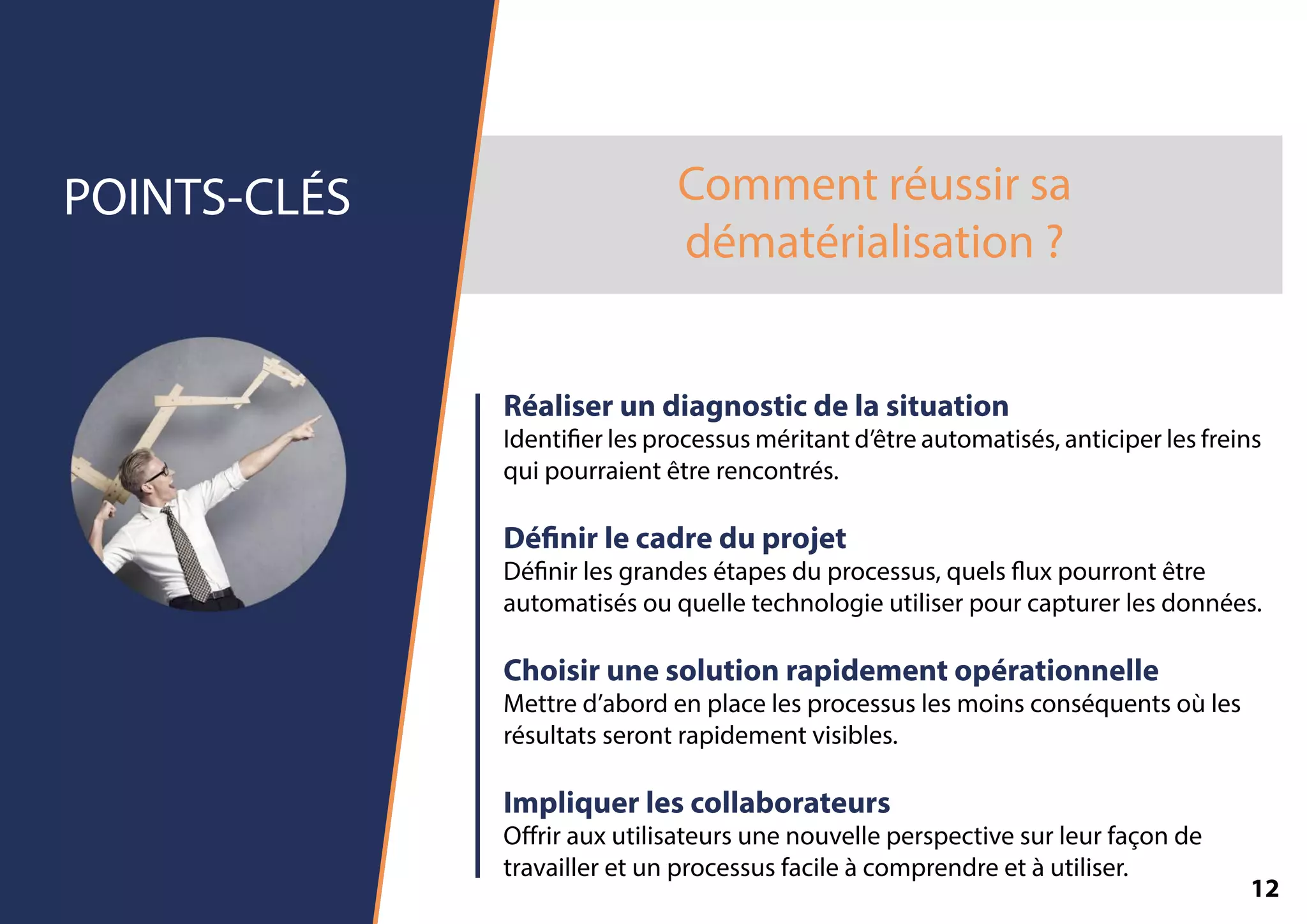 Commentréussirsa
dématérialisation?
POINTS-CLÉS
Réaliserundiagnosticdelasituation
Identierlesprocessusméritantd’êtreautomatisés,anticiperlesfreins
quipourraientêtrerencontrés.
Dénirlecadreduprojet
Dénirlesgrandesétapesduprocessus,quelsuxpourrontêtre
automatisésouquelletechnologieutiliserpourcapturerlesdonnées.
Choisirunesolutionrapidementopérationnelle
Mettred’abordenplacelesprocessuslesmoinsconséquentsoùles
résultatsserontrapidementvisibles.
Impliquerlescollaborateurs
Oﬀrirauxutilisateursunenouvelleperspectivesurleurfaçonde
travailleretunprocessusfacileàcomprendreetàutiliser.
12
 