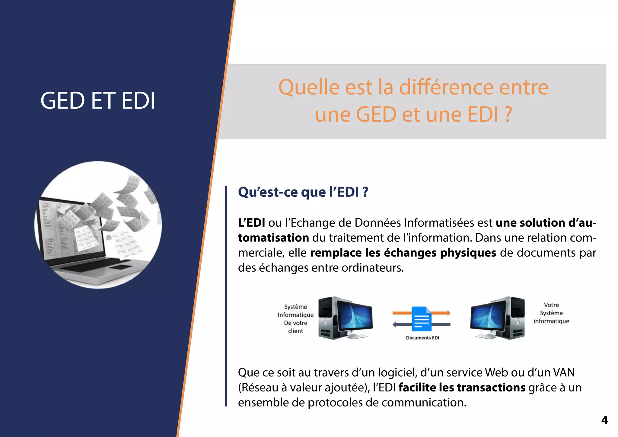Quelleestladiﬀérenceentre
uneGEDetuneEDI?
GEDETEDI
Qu’est-cequel’EDI?
L’EDIoul’EchangedeDonnéesInformatiséesestunesolutiond’au-
tomatisationdutraitementdel’information.Dansunerelationcom-
merciale,elleremplaceleséchangesphysiquesdedocumentspar
deséchangesentreordinateurs.
Quecesoitautraversd’unlogiciel,d’unserviceWeboud’unVAN
(Réseauàvaleurajoutée),l’EDIfacilitelestransactionsgrâceàun
ensembledeprotocolesdecommunication.
4
 