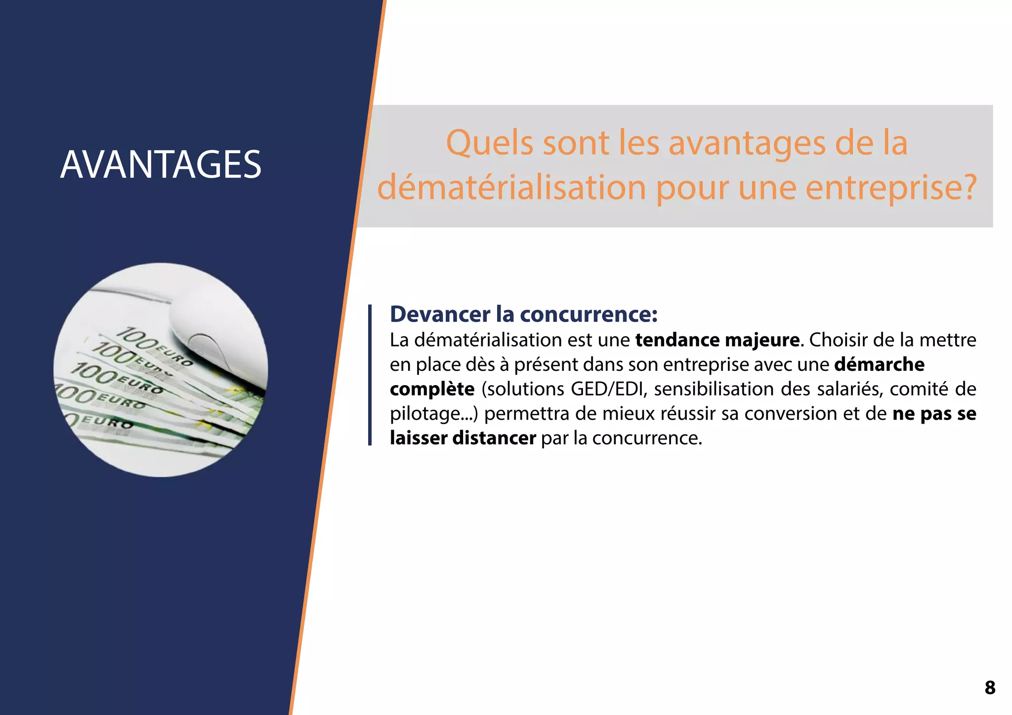 Quelssontlesavantagesdela
dématérialisationpouruneentreprise?
AVANTAGES
Devancerlaconcurrence:
Ladématérialisationestunetendancemajeure.Choisirdelamettre
enplacedèsàprésentdanssonentrepriseavecunedémarche
complète(solutionsGED/EDI,sensibilisationdessalariés,comitéde
pilotage...)permettrademieuxréussirsaconversionetdenepasse
laisserdistancerparlaconcurrence.
8
 