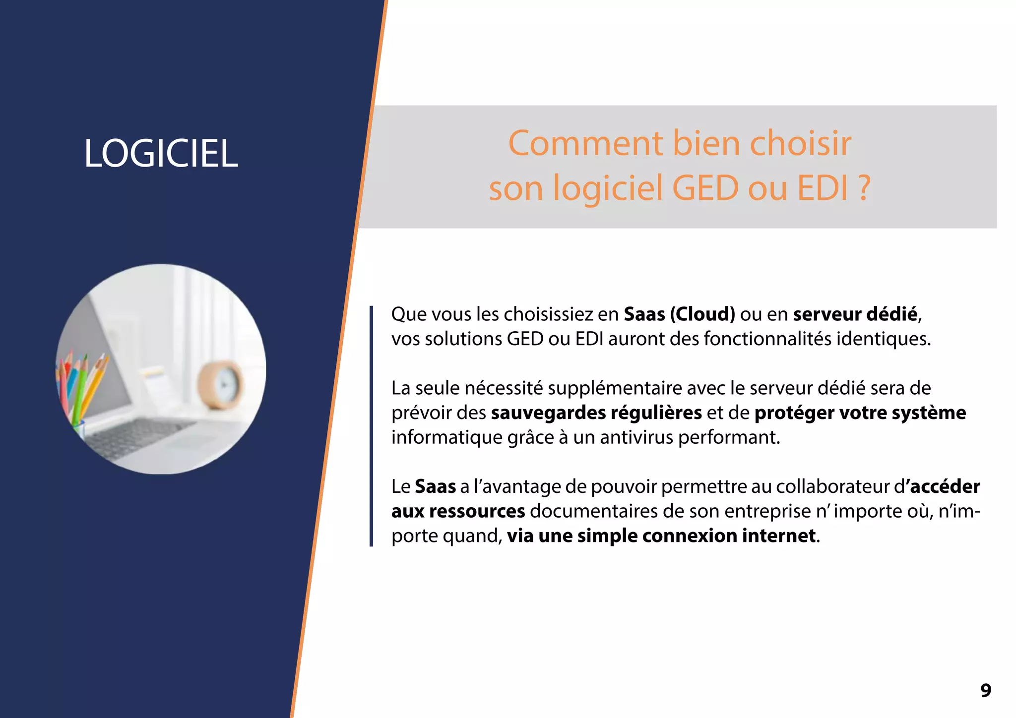 Commentbienchoisir
sonlogicielGEDouEDI?
LOGICIEL
QuevousleschoisissiezenSaas(Cloud)ouenserveurdédié,
vossolutionsGEDouEDIaurontdesfonctionnalitésidentiques.
Laseulenécessitésupplémentaireavecleserveurdédiéserade
prévoirdessauvegardesrégulièresetdeprotégervotresystème
informatiquegrâceàunantivirusperformant.
LLeSaasal’avantagedepouvoirpermettreaucollaborateurd’accéder
auxressourcesdocumentairesdesonentreprisen’importeoù,n’im-
portequand,viaunesimpleconnexioninternet.
9
 