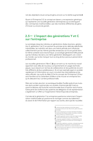 Entreprise 2.0 : Start-up et PME 17
net des objets 6, le cloud computing 7 ou encore sur la réalité augmentée 8.
Quant à l’Entreprise 2.0, le concept est devenu une expression générique
qui représente une nouvelle génération d’entreprises qui se distinguent
des « entreprises traditionnelles » par des manières différentes de gérer,
d’innover ou encore de grandir.
2.5 ­­— L’impact des générations Y et C
sur l’entreprise
La sociologie classe les individus en générations (baby-boomers, généra-
tion X, génération Y et C) en partant du principe qu’au-delà des spécificités
individuelles, les individus nés dans une même période sont influencés
collectivement par les mêmes grandes tendances car ils ont grandi dans
le même contexte socio-économique. La sociologie générationnelle postule
que les individus nés dans une même génération développent une « vision
du monde » qui va les marquer tout au long de leur parcours personnel et
professionnel.
Les nouvelles générations Y 9 et C  10 qui arrivent sur le marché du travail
apportent avec elles de nouveaux comportements et usages technolo-
giques. Leurs besoins en termes de collaboration et de qualité de vie sont
très différents de leurs prédécesseurs. Ils ont par exemple appris à accéder
rapidement à l’information en court-circuitant les intermédiaires et les
relais officiels. Les outils du Web 2.0 et le concept de l’Entreprise 2.0 leur
sont familiers et ils s’attendent d’ailleurs à les trouver en entreprise lors-
qu’ils débutent leur carrière professionnelle.
Mais ceci va bien plus loin. Le sociologue Aurélien Fouillet parle d’une muta-
tion de la société « patriarcale » en société « fratriarcale » 11. Il met en
avant le désaveu de l’autorité institutionnelle face à l’opinion de la fratrie.
Cette perte de confiance des systèmes de délégation et de représentation
a également un effet sur l’organisation hiérarchique des entreprises.
L’arrivée de la génération Y en entreprise questionne notamment l’organi-
sation traditionnelle qui positionne le manager comme seul détenteur
du savoir et de l’information par rapport aux autres, alors que les nouvelles
6  L’Internet des objets représente la faculté des objets à
communiquer entre eux et avec l’être humain, grâce à des puces
électroniques.
7  Le cloud computing est une solution permettant d’accéder à
des ressources informatiques virtuelles, mutualisées, accessibles
au travers d’Internet, en mode libre-service.
8  La réalité augmentée consiste à insérer des images virtuelles
de manière automatique dans une image ou une vidéo.
9  Il s’agit de la « génération digitale », composée de personnes
nées entre 1978 et 1994, qui ont grandi avec les technologies et
l’informatique.
10  Il s’agit de la « génération connectée », composée de personnes
nées depuis 1994 qui ont grandi dans un environnement de
connexion permanent, notamment au travers des réseaux sociaux.
11  Le terme fratriarcal fait référence à une forme d’organisation
basée sur les relations amicales.
 