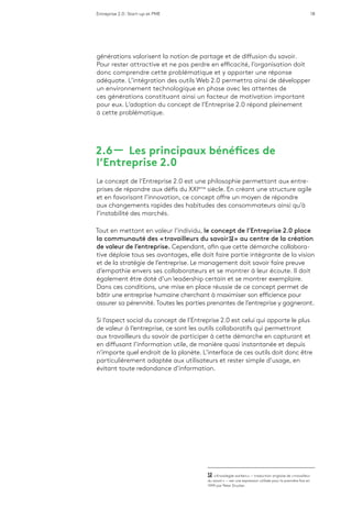Entreprise 2.0 : Start-up et PME 18
générations valorisent la notion de partage et de diffusion du savoir.
Pour rester attractive et ne pas perdre en efficacité, l’organisation doit
donc comprendre cette problématique et y apporter une réponse
adéquate. L’intégration des outils Web 2.0 permettra ainsi de développer
un environnement technologique en phase avec les attentes de
ces générations constituant ainsi un facteur de motivation important
pour eux. L’adoption du concept de l’Entreprise 2.0 répond pleinement
à cette problématique.
2.6 ­­— Les principaux bénéfices de
l’Entreprise 2.0
Le concept de l’Entreprise 2.0 est une philosophie permettant aux entre-
prises de répondre aux défis du XXIème
siècle. En créant une structure agile
et en favorisant l’innovation, ce concept offre un moyen de répondre
aux changements rapides des habitudes des consommateurs ainsi qu’à
l’instabilité des marchés.
Tout en mettant en valeur l’individu, le concept de l’Entreprise 2.0 place
la communauté des « travailleurs du savoir 12 » au centre de la création
de valeur de l’entreprise. Cependant, afin que cette démarche collabora-
tive déploie tous ses avantages, elle doit faire partie intégrante de la vision
et de la stratégie de l’entreprise. Le management doit savoir faire preuve
d’empathie envers ses collaborateurs et se montrer à leur écoute. Il doit
également être doté d’un leadership certain et se montrer exemplaire.
Dans ces conditions, une mise en place réussie de ce concept permet de
bâtir une entreprise humaine cherchant à maximiser son efficience pour
assurer sa pérennité. Toutes les parties prenantes de l’entreprise y gagneront.
Si l’aspect social du concept de l’Entreprise 2.0 est celui qui apporte le plus
de valeur à l’entreprise, ce sont les outils collaboratifs qui permettront
aux travailleurs du savoir de participer à cette démarche en capturant et
en diffusant l’information utile, de manière quasi instantanée et depuis
n’importe quel endroit de la planète. L’interface de ces outils doit donc être
particulièrement adaptée aux utilisateurs et rester simple d’usage, en
évitant toute redondance d’information.
12  « Knowlegde workers » — traduction anglaise de « travailleur
du savoir » — est une expression utilisée pour la première fois en
1999 par Peter Drucker.
 