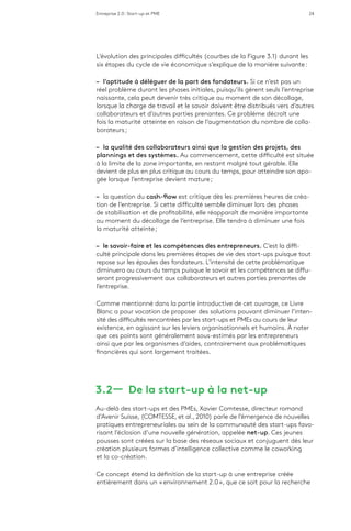 Entreprise 2.0 : Start-up et PME 24
L’évolution des principales difficultés (courbes de la Figure 3.1) durant les
six étapes du cycle de vie économique s’explique de la manière suivante :
–– l’aptitude à déléguer de la part des fondateurs. Si ce n’est pas un
réel problème durant les phases initiales, puisqu’ils gèrent seuls l’entreprise
naissante, cela peut devenir très critique au moment de son décollage,
lorsque la charge de travail et le savoir doivent être distribués vers d’autres
collaborateurs et d’autres parties prenantes. Ce problème décroît une
fois la maturité atteinte en raison de l’augmentation du nombre de colla-
borateurs ;
–– la qualité des collaborateurs ainsi que la gestion des projets, des
plannings et des systèmes. Au commencement, cette difficulté est située
à la limite de la zone importante, en restant malgré tout gérable. Elle
devient de plus en plus critique au cours du temps, pour atteindre son apo-
gée lorsque l’entreprise devient mature ;
–– la question du cash-flow est critique dès les premières heures de créa-
tion de l’entreprise. Si cette difficulté semble diminuer lors des phases
de stabilisation et de profitabilité, elle réapparaît de manière importante
au moment du décollage de l’entreprise. Elle tendra à diminuer une fois
la maturité atteinte ;
–– le savoir-faire et les compétences des entrepreneurs. C’est la diffi-
culté principale dans les premières étapes de vie des start-ups puisque tout
repose sur les épaules des fondateurs. L’intensité de cette problématique
diminuera au cours du temps puisque le savoir et les compétences se diffu-
seront progressivement aux collaborateurs et autres parties prenantes de
l’entreprise.
Comme mentionné dans la partie introductive de cet ouvrage, ce Livre
Blanc a pour vocation de proposer des solutions pouvant diminuer l’inten-
sité des difficultés rencontrées par les start-ups et PMEs au cours de leur
existence, en agissant sur les leviers organisationnels et humains. À noter
que ces points sont généralement sous-estimés par les entrepreneurs
ainsi que par les organismes d’aides, contrairement aux problématiques
financières qui sont largement traitées.
3.2 ­­— De la start-up à la net-up
Au-delà des start-ups et des PMEs, Xavier Comtesse, directeur romand
d’Avenir Suisse, (COMTESSE, et al., 2010) parle de l’émergence de nouvelles
pratiques entrepreneuriales au sein de la communauté des start-ups favo-
risant l’éclosion d’une nouvelle génération, appelée net-up. Ces jeunes
pousses sont créées sur la base des réseaux sociaux et conjuguent dès leur
création plusieurs formes d’intelligence collective comme le coworking
et la co-création.
Ce concept étend la définition de la start-up à une entreprise créée
entièrement dans un « environnement 2.0 », que ce soit pour la recherche
 