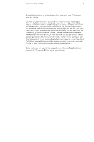 Entreprise 2.0 : Start-up et PME 25
de capital, pour la co-création des services ou encore pour l’interaction
avec ses clients.
Ces net-ups, contrairement aux start-ups traditionnelles, ne sont pas
basées sur la technologie mais plutôt sur le « réseau ». Elles sont d’ailleurs
portées par des « entreprenautes » plutôt que par des « entrepreneurs ».
Les phases de vie linéaires des start-ups sont remplacées par des structures
cycliques qui sont en interaction forte avec toutes les parties prenantes de
l’entreprise, y compris avec les clients. Comme elles se transforment en
interférence avec leurs réseaux, le nom de « net-up » est davantage adapté
à ces organisations. Pour mieux illustrer cette notion, Xavier Comtesse cite
l’exemple suivant : « mon Venture Capital et mon réseau de vente s’appellent
PayPal (via la possibilité de procéder à des préventes), mon agent s’appelle
Google et mon centre de communication s’appelle Twitter ».
Cette notion de net-up montre jusqu’où peut s’étendre l’application du
concept de l’Entreprise 2.0 dans une organisation.
 