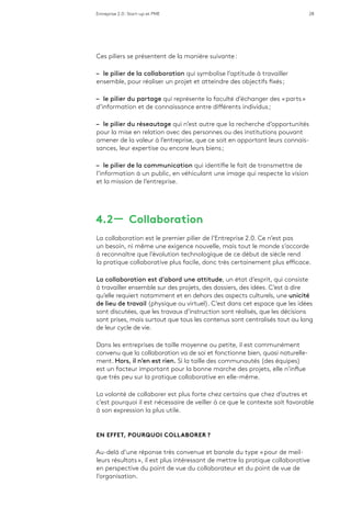 Entreprise 2.0 : Start-up et PME 28
Ces piliers se présentent de la manière suivante :
–– le pilier de la collaboration qui symbolise l’aptitude à travailler
ensemble, pour réaliser un projet et atteindre des objectifs fixés ;
–– le pilier du partage qui représente la faculté d’échanger des « parts »
d’information et de connaissance entre différents individus ;
–– le pilier du réseautage qui n’est autre que la recherche d’opportunités
pour la mise en relation avec des personnes ou des institutions pouvant
amener de la valeur à l’entreprise, que ce soit en apportant leurs connais-
sances, leur expertise ou encore leurs biens ;
–– le pilier de la communication qui identifie le fait de transmettre de
l’information à un public, en véhiculant une image qui respecte la vision
et la mission de l’entreprise.
4.2 ­­— Collaboration
La collaboration est le premier pilier de l’Entreprise 2.0. Ce n’est pas
un besoin, ni même une exigence nouvelle, mais tout le monde s’accorde
à reconnaître que l’évolution technologique de ce début de siècle rend
la pratique collaborative plus facile, donc très certainement plus efficace.
La collaboration est d’abord une attitude, un état d’esprit, qui consiste
à travailler ensemble sur des projets, des dossiers, des idées. C’est à dire
qu’elle requiert notamment et en dehors des aspects culturels, une unicité
de lieu de travail (physique ou virtuel). C’est dans cet espace que les idées
sont discutées, que les travaux d’instruction sont réalisés, que les décisions
sont prises, mais surtout que tous les contenus sont centralisés tout au long
de leur cycle de vie.
Dans les entreprises de taille moyenne ou petite, il est communément
convenu que la collaboration va de soi et fonctionne bien, quasi naturelle-
ment. Hors, il n’en est rien. Si la taille des communautés (des équipes)
est un facteur important pour la bonne marche des projets, elle n’influe
que très peu sur la pratique collaborative en elle-même.
La volonté de collaborer est plus forte chez certains que chez d’autres et
c’est pourquoi il est nécessaire de veiller à ce que le contexte soit favorable
à son expression la plus utile.
EN EFFET, POURQUOI COLLABORER ?
Au-delà d’une réponse très convenue et banale du type « pour de meil-
leurs résultats », il est plus intéressant de mettre la pratique collaborative
en perspective du point de vue du collaborateur et du point de vue de
l’organisation.
 