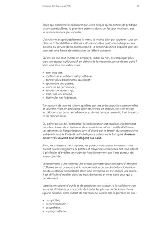 Entreprise 2.0 : Start-up et PME 29
En ce qui concerne le collaborateur, il est acquis qu’en dehors de prédispo-
sitions particulières, la première attente, donc un facteur motivant, est
la reconnaissance personnelle.
L’altruisme est probablement la vertu la moins bien partagée et tout un
chacun attend d’être « rétribué » d’une manière ou d’une autre pour ses
actions au service de la communauté. La reconnaissance explicite par ses
pairs est une forme de rétribution de l’effort consenti.
Qu’est-ce qui peut inciter un employé, cadre ou non, à s’impliquer plus
dans un espace collaboratif en dehors de la reconnaissance de ses pairs ?
Voici une liste non exhaustive :
–– aller plus vite ;
–– confronter et valider des hypothèses ;
–– donner plus d’autonomie au projet ;
–– apprendre des autres ;
–– montrer sa pertinence ;
–– assurer un leadership ;
–– maîtriser une équipe ;
–– dissimuler ses faiblesses.
Tout autant de bonnes raisons guidées par des préoccupations personnelles
et souvent mises en pratiques selon les envies de chacun, car il en est de
la collaboration comme de beaucoup de nos comportements, il est impéra-
tif de donner envie.
Du point de vue de l’entreprise, la collaboration est cruciale, notamment
dans les phases de création et de consolidation d’un modèle d’affaires.
Les attentes de l’organisation sont d’abord sur le terrain du pragmatisme
en bénéficiant de l’intérêt de l’intelligence collective, le fait qu’à plusieurs
on est très souvent plus intelligent que seul.
Ainsi, les créateurs d’entreprises, les porteurs de projets innovants tout
autant que les dirigeants de petites et moyennes entreprises ont tout intérêt
à privilégier d’emblée ce mode de fonctionnement car il est porteur de
valeur ajoutée.
Le lancement d’une idée est une chose, sa matérialisation dans un modèle
d’affaires en est une autre et la concrétisation du succès de la valorisation
des deux étapes précédentes dans une entreprise en est encore une autre.
Il est difficile d’exceller dans les trois domaines et rares sont ceux qui y
parviennent.
La mise en œuvre d’outils et de pratiques en support à la collaboration
entre les différents participants de toutes les phases de l’éclosion d’une
« jeune pousse » sont autant de facteurs de succès car ils portent en eux :
–– la rapidité ;
–– la confrontation ;
–– la synthèse ;
–– le pragmatisme.
 