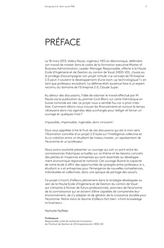 Entreprise 2.0 : Start-up et PME 3
PRÉFACE
Le 18 mars 2013, Valéry Naula, ingénieur HES en électronique, défendait
son travail de master dans le cadre de la formation executive Master of
Business Administration, Leader-Manager Responsable, offerte à la Haute
Ecole d’Ingénierie et de Gestion du canton de Vaud (HEIG-VD). J’avais eu
le privilège d’accompagner son projet intitulé « Le concept de l’Entreprise
2.0 peut-il soutenir le développement d’une start-up technologique ? » en
tant que professeur encadrant. La défense était soutenue face à un expert
reconnu du domaine de l’Entreprise 2.0, Claude Super.
Au détour des discussions, l’idée de valoriser le travail effectué par M.
Naula via la publication du premier Livre Blanc sur cette thématique en
Suisse romande est née. Le projet nous a semblé fou car a priori irréa-
liste. Comment allions-nous trouver les financements et surtout le temps
nécessaire dans nos agendas déjà surchargés pour rédiger et lancer un
ouvrage en quelques mois ?
Impossible, impensable, ingérable, donc innovant !
Vous vous apprêtez à lire le fruit de ces discussions qui est à mon sens
l’illustration concrète d’un projet 2.0 basé sur l’intelligence collective et
la co-création entre un étudiant de niveau master, un représentant de
l’économie et un professeur.
Nous avons souhaité présenter un ouvrage qui soit un pont entre les
connaissances théoriques actuelles sur ce thème et les besoins concrets
des petites et moyennes entreprises qui sont essentiels au développe-
ment économique régional et national. Cet ouvrage illustre la capacité
de notre école à offrir des opportunités de synergies entre professeur-e-s,
étudiant-e-s et entreprises pour l’émergence de nouvelles compétences,
individuelles et collectives, dans une optique de partage des savoirs.
Ce projet s’inscrit d’ailleurs pleinement dans la stratégie développée au
sein de la Haute Ecole d’Ingénierie et de Gestion du canton de Vaud
qui s’attache à former de futurs professionnels, pionniers de l’économie
de la connaissance qui se doivent d’être capables de comprendre leur
environnement, de s’y adapter et de générer de la croissance durable pour
l’économie. Notre vision le résume d’ailleurs fort bien : « from knowledge
to business ».
Nathalie Nyffeler
Professeure
Responsable unité de recherche Innovation
de l’Institut de Gestion et d’Entrepreneuriat, HEIG-VD
 