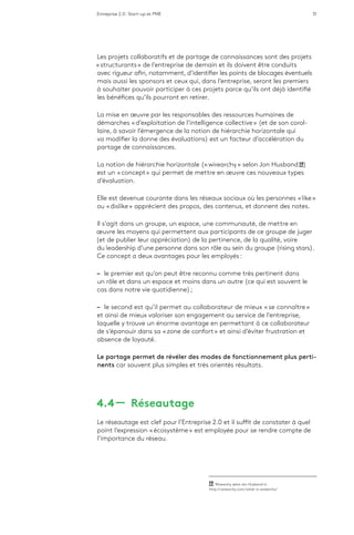 Entreprise 2.0 : Start-up et PME 31
Les projets collaboratifs et de partage de connaissances sont des projets
« structurants » de l’entreprise de demain et ils doivent être conduits
avec rigueur afin, notamment, d’identifier les points de blocages éventuels
mais aussi les sponsors et ceux qui, dans l’entreprise, seront les premiers
à souhaiter pouvoir participer à ces projets parce qu’ils ont déjà identifié
les bénéfices qu’ils pourront en retirer.
La mise en œuvre par les responsables des ressources humaines de
démarches « d’exploitation de l’intelligence collective » (et de son corol-
laire, à savoir l’émergence de la notion de hiérarchie horizontale qui
va modifier la donne des évaluations) est un facteur d’accélération du
partage de connaissances.
La notion de hiérarchie horizontale (« wirearchy » selon Jon Husband 19)
est un « concept » qui permet de mettre en œuvre ces nouveaux types
d’évaluation.
Elle est devenue courante dans les réseaux sociaux où les personnes « like »
ou « dislike » apprécient des propos, des contenus, et donnent des notes.
Il s’agit dans un groupe, un espace, une communauté, de mettre en
œuvre les moyens qui permettent aux participants de ce groupe de juger
(et de publier leur appréciation) de la pertinence, de la qualité, voire
du leadership d’une personne dans son rôle au sein du groupe (rising stars).
Ce concept a deux avantages pour les employés :
–– le premier est qu’on peut être reconnu comme très pertinent dans
un rôle et dans un espace et moins dans un autre (ce qui est souvent le
cas dans notre vie quotidienne) ;
–– le second est qu’il permet au collaborateur de mieux « se connaître »
et ainsi de mieux valoriser son engagement au service de l’entreprise,
laquelle y trouve un énorme avantage en permettant à ce collaborateur
de s’épanouir dans sa « zone de confort » et ainsi d’éviter frustration et
absence de loyauté.
Le partage permet de révéler des modes de fonctionnement plus perti-
nents car souvent plus simples et très orientés résultats.
4.4 ­­— Réseautage
Le réseautage est clef pour l’Entreprise 2.0 et il suffit de constater à quel
point l’expression « écosystème » est employée pour se rendre compte de
l’importance du réseau.
19  Wirearchy selon Jon Husband in
http://wirearchy.com/what-is-wirearchy/
 