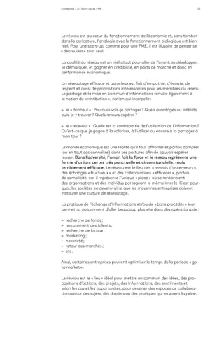 Entreprise 2.0 : Start-up et PME 32
Le réseau est au cœur du fonctionnement de l’économie et, sans tomber
dans la caricature, l’analogie avec le fonctionnement biologique est bien
réel. Pour une start-up, comme pour une PME, il est illusoire de penser se
« débrouiller » tout seul.
La qualité du réseau est un réel atout pour aller de l’avant, se développer,
se démarquer, et gagner en crédibilité, en parts de marché et donc en
performance économique.
Un réseautage efficace et astucieux est fait d’empathie, d’écoute, de
respect et aussi de propositions intéressantes pour les membres du réseau.
Le partage et la mise en commun d’informations renvoie également à
la notion de « rétribution », notion qui interpelle :
–– le « donneur » : Pourquoi vais-je partager ? Quels avantages ou intérêts
puis-je y trouver ? Quels retours espérer ?
–– le « receveur » : Quelle est la contrepartie de l’utilisation de l’information ?
Qu’est-ce que je gagne à la valoriser, à l’utiliser ou encore à la partager à
mon tour ?
Le monde économique est une réalité qu’il faut affronter et parfois dompter
(ou en tout cas connaître) dans ses postures afin de pouvoir espérer
réussir. Dans l’adversité, l’union fait la force et le réseau représente une
forme d’union, certes très ponctuelle et circonstancielle, mais
terriblement efficace. Le réseau est le lieu des « renvois d’ascenseurs »,
des échanges « fructueux » et des collaborations « efficaces », parfois
de complicité, car il représente l’unique « place » où se rencontrent
des organisations et des individus partageant le même intérêt. C’est pour-
quoi, les sociétés en devenir ainsi que les moyennes entreprises doivent
instaurer une culture de réseautage.
La pratique de l’échange d’informations et/ou de « bons procédés » leur
permettra notamment d’aller beaucoup plus vite dans des opérations de :
–– recherche de fonds ;
–– recrutement des talents ;
–– recherche de locaux ;
–– marketing ;
–– notoriété ;
–– retour des marchés ;
–– etc.
Ainsi, certaines entreprises peuvent optimiser le temps de la période « go
to market ».
Le réseau est le « lieu » idéal pour mettre en commun des idées, des pro-
positions d’actions, des projets, des informations, des sentiments et
selon les cas et les opportunités, pour dessiner des espaces de collabora-
tion autour des sujets, des dossiers ou des pratiques qui en valent la peine.
 