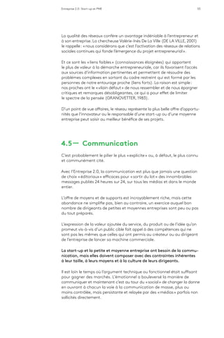 Entreprise 2.0 : Start-up et PME 33
La qualité des réseaux confère un avantage indéniable à l’entrepreneur et
à son entreprise. La chercheuse Valérie-Inès De La Ville (DE LA VILLE, 2001)
le rappelle : « nous considérons que c’est l’activation des réseaux de relations
sociales continues qui fonde l’émergence du projet entrepreneurial ».
Et ce sont les « liens faibles » (connaissances éloignées) qui apportent
le plus de valeur à la démarche entrepreneuriale, car ils favorisent l’accès
aux sources d’information pertinentes et permettent de résoudre des
problèmes complexes en sortant du cadre restreint qui est formé par les
personnes de notre entourage proche (liens forts). La raison est simple :
nos proches ont le « vilain défaut » de nous ressembler et de nous épargner
critiques et remarques désobligeantes, ce qui a pour effet de limiter
le spectre de la pensée (GRANOVETTER, 1983).
D’un point de vue affaires, le réseau représente la plus belle offre d’opportu-
nités que l’innovateur ou le responsable d’une start-up ou d’une moyenne
entreprise peut saisir au meilleur bénéfice de ses projets.
4.5 ­­— Communication
C’est probablement le pilier le plus « explicite » ou, à défaut, le plus connu
et communément cité.
Avec l’Entreprise 2.0, la communication est plus que jamais une question
de choix « éditoriaux » efficaces pour « sortir du lot » des innombrables
messages publiés 24 heures sur 24, sur tous les médias et dans le monde
entier.
L’offre de moyens et de supports est incroyablement riche, mais cette
abondance ne simplifie pas, bien au contraire, un exercice auquel bon
nombre de dirigeants de petites et moyennes entreprises sont peu ou pas
du tout préparés.
L’expression de la valeur ajoutée du service, du produit ou de l’idée qu’on
promeut vis-à-vis d’un public cible fait appel à des compétences qui ne
sont pas les mêmes que celles qui ont permis au créateur ou au dirigeant
de l’entreprise de lancer sa machine commerciale.
La start-up et la petite et moyenne entreprise ont besoin de la commu-
nication, mais elles doivent composer avec des contraintes inhérentes
à leur taille, à leurs moyens et à la culture de leurs dirigeants.
Il est loin le temps où l’argument technique ou fonctionnel était suffisant
pour gagner des marchés. L’émotionnel a bouleversé la manière de
communiquer et maintenant c’est au tour du « social » de changer la donne
en ouvrant à chacun la voie à la communication de masse, plus ou
moins contrôlée, mais persistante et relayée par des « médias » parfois non
sollicités directement.
 