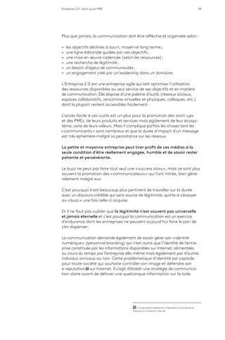 Entreprise 2.0 : Start-up et PME 34
Plus que jamais, la communication doit être réfléchie et organisée selon :
–– les objectifs déclinés à court, moyen et long terme ;
–– une ligne éditoriale guidée par ces objectifs ;
–– une mise en œuvre cadencée (selon les ressources) ;
–– une recherche de légitimité ;
–– un besoin d’appui de communautés ;
–– un engagement créé par un leadership dans un domaine.
L’Entreprise 2.0 est une entreprise agile qui sait optimiser l’utilisation
des ressources disponibles au seul service de ses objectifs et en matière
de communication. Elle dispose d’une palette d’outils (réseaux sociaux,
espaces collaboratifs, rencontres virtuelles et physiques, colloques, etc.)
dont la plupart restent accessibles facilement.
L’accès facile à ces outils est un plus pour la promotion des start-ups
et des PMEs, de leurs produits et services mais également de leur écosys-
tème, voire de leurs valeurs. Mais il complique parfois les choses tant les
« communicants » sont nombreux et que la durée d’impact d’un message
est très éphémère malgré sa persistance sur les réseaux.
La petite et moyenne entreprise peut tirer profit de ces médias à la
seule condition d’être réellement engagée, humble et de savoir rester
patiente et persévérante.
Le buzz ne peut pas faire tout seul une « success story », mais ce sont plus
souvent la promotion des « communicateurs » qui l’ont initiée, bien géné-
ralement malgré eux.
C’est pourquoi il est beaucoup plus pertinent de travailler sur la durée
avec un discours crédible qui sera source de légitimité, quitte à s’essayer
au « buzz » une fois celle-ci acquise.
Et il ne faut pas oublier que la légitimité n’est souvent pas universelle
et jamais éternelle et c’est pourquoi la communication est un exercice
d’endurance dont les entreprises ne peuvent aujourd’hui faire le pari de
s’en dispenser.
La communication demande également de savoir gérer son « identité
numérique » (personnal branding) qui n’est autre que l’identité de l’entre-
prise constituée par les informations disponibles sur Internet, alimentées
au cours du temps par l’entreprise elle-même mais également par d’autres
individus amicaux ou non. Cette problématique d’identité est capitale
pour toute société qui souhaite contrôler son image et défendre son
e-reputation 20 sur Internet. Il s’agit d’établir une stratégie de communica-
tion claire avant de délivrer une quelconque information sur la toile.
20 L’e-reputation représente la réputation d’une personne
physique ou morale sur Internet.
 