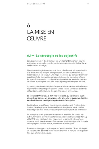 Entreprise 2.0 : Start-up et PME 41
6 —
LA MISE EN
ŒUVRE
6.1 ­­— La stratégie et les objectifs
Loin des discours et des théories, il est un moment important pour les
entreprises, encore plus pour les petites et moyennes, celui de la mise en
œuvre de leur stratégie.
L’entrepreneur a généralement une vision très claire de ses objectifs ainsi
que de ceux qu’il a assignés à l’organisation, au-delà aux hommes qui
la composent. Il y a toujours une étape fondatrice qui consiste à formuler
ces objectifs. La formulation est essentielle, car elle permet de « figer »
les objectifs à un instant donné et de leur donner vie, de les rendre concrets,
de faciliter leur adoption à tous les niveaux par la publicité qui en est faite.
La communication est clef dans l’étape de mise en œuvre, mais elle reste
largement insuffisante pour garantir un réel succès (autre que d’estime)
et la précision et le réalisme des objectifs restent primordiaux.
Le concept Entreprise 2.0 doit être considéré, au travers des outils
disponibles, comme un atout pour aller plus vite et avec plus d’agilité
vers la réalisation des objectifs premiers de l’entreprise.
Ceci implique une réflexion nourrie quant à la place et à l’intérêt de tel
outil ou de telle pratique. Et cette réflexion doit permettre de préciser
la stratégie de mise en œuvre sous le prisme des objectifs de l’entreprise.
En pratique et quels que soient les besoins et les envies des uns ou des
autres, la mise en œuvre doit se faire avec précision et rigueur ! La start-up
et la PME sont fragiles et elles ne peuvent se permettre trop d’ater-
moiements ou d’expériences infructueuses, aussi une approche « projet »
classique peut paraître lourde, trop lourde et inadaptée.
Par contre, une approche plus agile est recommandée. Elle est initiée par
un travail sur les attentes ou les besoins exprimés et non par sur les possibi-
lités ou évolutions techniques.
 