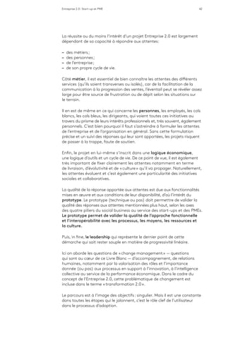 Entreprise 2.0 : Start-up et PME 42
La réussite ou du moins l’intérêt d’un projet Entreprise 2.0 est largement
dépendant de sa capacité à répondre aux attentes:
–– des métiers ;
–– des personnes ;
–– de l’entreprise ;
–– de son propre cycle de vie.
Côté métier, il est essentiel de bien connaître les attentes des différents
services (qu’ils soient transverses ou isolés), car de la facilitation de la
communication à la progression des ventes, l’éventail peut se révéler assez
large pour être source de frustration ou de dépit selon les situations sur
le terrain.
Il en est de même en ce qui concerne les personnes, les employés, les cols
blancs, les cols bleus, les dirigeants, qui voient toutes ces initiatives au
travers du prisme de leurs intérêts professionnels et, très souvent, également
personnels. C’est bien pourquoi il faut s’astreindre à formuler les attentes
de l’entreprise et de l’organisation en général. Sans cette formulation
précise et un suivi des réponses qui leur sont apportées, les projets risquent
de passer à la trappe, faute de soutien.
Enfin, le projet en lui-même s’inscrit dans une logique économique,
une logique d’outils et un cycle de vie. De ce point de vue, il est également
très important de fixer clairement les attentes notamment en terme
de livraison, d’évolutivité et de « culture » qu’il va propager. Naturellement,
les attentes évoluent et c’est également une particularité des initiatives
sociales et collaboratives.
La qualité de la réponse apportée aux attentes est due aux fonctionnalités
mises en œuvre et aux conditions de leur disponibilité, d’où l’intérêt du
prototype. Le prototype (technique ou pas) doit permettre de valider la
qualité des réponses aux attentes mentionnées plus haut, selon les axes
des quatre piliers du social business au service des start-ups et des PMEs.
Le prototype permet de valider la qualité de l’approche fonctionnelle
et l’interopérabilité avec les processus, les moyens, les ressources et
la culture.
Puis, in fine, le leadership qui représente le dernier point de cette
démarche qui sait rester souple en matière de progressivité linéaire.
Ici on aborde les questions de « change management » — questions
qui sont au cœur de ce Livre Blanc — d’accompagnement, de relations
humaines, notamment par la valorisation des rôles et l’importance
donnée (ou pas) aux processus en support à l’innovation, à l’intelligence
collective au service de la performance économique. Dans le cadre du
concept de l’Entreprise 2.0, cette problématique de changement est
incluse dans le terme « transformation 2.0 ».
Le parcours est à l’image des objectifs : singulier. Mais il est une constante
dans toutes les étapes qui le jalonnent, c’est le rôle clef de l’utilisateur
dans le processus d’adoption.
 