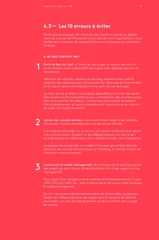 Entreprise 2.0 : Start-up et PME 47
6.3 ­­— Les 10 erreurs à éviter
Plutôt que de proposer une check-list pour assurer le succès du déploie-
ment du concept de l’Entreprise 2.0 au sein de votre organisation, il nous
semble plus intéressant de rappeler les 10 erreurs classiques qui conduisent
à l’échec.
IL NE FAUT SURTOUT PAS :
Partir la fleur au fusil : à l’instar de tout projet, la mise en œuvre d’un
ou de plusieurs outils collaboratifs est à gérer avec réalisme, précision et
dynamisme.
Définition des objectifs, précision du planning, évaluation des outils et
obtention des ressources sont, entre autres, les milestones de l’avancement
de la mise en œuvre de la plateforme d’un point de vue technique.
Le mieux est de se référer aux analyses disponibles pour éviter des désillu-
sions quant aux fonctionnalités et aux « orientations » des solutions propo-
sées sur le marché. Par ailleurs, il ne faut pas sous-estimer les besoins
d’accompagnement qui seront probablement importants et ce, même si
les outils sont faciles et intuitifs.
Lancer des « projets pirates » : les projets faisant appel à des solutions
2.0 doivent s’inscrire d’emblée dans une démarche officielle.
Il ne s’agit pas d’installer sur un serveur une solution et de mettre en œuvre
une « communauté » de geeks ou de collègues sympas, car cela ne sert
qu’à dévaloriser la collaboration et la « relation sociale » dans l’entreprise.
Le passage des entreprises au modèle 2.0 ne peut pas se faire dans les
« recoins » des services informatiques ou marketing. Le « projet pirate » est
clairement contre-productif !
Contourner le middle management : les initiatives de ce type font partie
des projets qui, pour réussir, doivent bénéficier d’un large support du top
management.
Pour autant, il est dangereux de se satisfaire de l’investissement du C-Level
(CEO, CFO, CIO, CMO, etc.) dans la démarche et de ne pas y faire participer
le middle management.
Ce sont des acteurs de l’entreprise (même de petite taille) qui peuvent
devenir les meilleurs sponsors des projets dans le temps et les associer
aux projets concrets dans les dicastères qui les concernent est un gage
de réussite.
1
2
3
 
