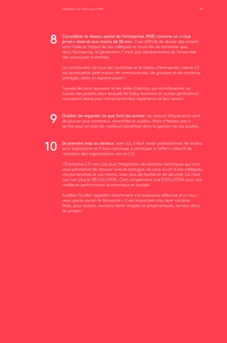 Entreprise 2.0 : Start-up et PME 49
Considérer le réseau social de l’entreprise (RSE) comme un « club
privé » réservé aux moins de 30 ans : il est difficile de réussir des projets
sans l’aide et l’appui de ses collègues et force est de constater que,
dans l’entreprise, la génération Y n’est pas représentative de l’ensemble
des ressources humaines.
La contribution de tous est souhaitée et le réseau d’entreprise, même s’il
est quelquefois géré autour de communautés, de groupes et de contenus
protégés, reste un espace ouvert !
Trouvez les bons sponsors et les relais d’opinion qui contribueront au
succès des projets dans lesquels les baby-boomers et autres générations
trouveront place pour transmettre leur expérience et leur savoir !
Oublier de regarder ce que font les autres : les retours d’expérience sont
de plus en plus nombreux, diversifiés et publics. Alors n’hésitez pas à
les lire pour en tirer les meilleurs bénéfices dans la gestion de vos projets.
Se prendre trop au sérieux : bien sûr, il faut rester professionnel, les enjeux
sont importants et il faut continuer à participer à l’effort collectif de
mutation des organisations vers le 2.0.
L’Entreprise 2.0 n’est pas que l’intégration de solutions techniques qui vont
vous permettre de renouer avec le dialogue, de vous ouvrir à vos collègues,
vos partenaires et vos clients, avec plus de facilité et de sécurité. Ce n’est
pas non plus la RÉVOLUTION. C’est simplement une ÉVOLUTION pour une
meilleure performance économique et sociale !
Aurélien Fouillet rappelait récemment « la puissance affective d’un nou-
veau pacte social : le fatriarcat ». Il est important d’en tenir compte.
Mais, pour autant, sachons rester simples et pragmatiques, surtout dans
les projets !
8
9
10
 