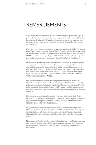 Entreprise 2.0 : Start-up et PME 5
REMERCIEMENTS
C’est avant tout le hasard que nous remercions puisque c’est lui qui a
permis la rencontre des trois co-auteurs provenant d’univers différents.
Le principe de sérendipité présenté dans cet ouvrage est au cœur de
ce projet, mais c’est avant tout un écosystème favorable qui a permis
son éclosion.
C’est pour cela que nous sommes redevables à la Haute Ecole d’Ingénierie
et de Gestion du canton de Vaud (HEIG-VD) qui a mis en place une unité
de recherche en innovation dynamique et efficace ainsi qu’une formation
EMBA de Leader-Manager Responsable ambitieuse et pointue, ce qui a
permis la rencontre des trois auteurs dans d’excellentes conditions.
Le travail de master de Valéry Naula ayant constitué le point de départ
de ce projet de rédaction de Livre Blanc, nous remercions les interve-
nants régionaux qui ont participé à la recherche qualitative de cette
étude et dont l’apport a été essentiel. Parmi eux, nous pouvons remer-
cier notamment Xavier Comtesse, Patrick Barbey, Philippe Gaemperle,
Raphaël Conz, Anna Jobin, Eugène Schön, Gérald Tedeschi, Stefano
Ventura et encore Sandy Wetzel.
Des remerciements chaleureux sont également adressés à Michaël
Dupertuis ­— CEO de Geroco SA — qui a accepté de nous offrir son temps
précieux pour rédiger l’étude de cas présentée dans cet ouvrage. C’est lui
qui a mandaté le travail de master initial, nous en profitons pour remer-
cier tous les collaborateurs de cette start-up qui ont apporté leur précieux
concours.
Cet ouvrage bénéficie également du concours très apprécié de Thierry
de Baillon, co-fondateur et dirigeant du cabinet de stratégie et d’accom-
pagnement managérial Transitive Society, qui nous a fait l’honneur de
répondre à une interview de conclusion.
Un grand merci à Mélanie Jean-Mairet, collaboratrice scientifique à la
HEIG-VD, qui a effectué un travail « de l’ombre » remarquable pour organi-
ser ce projet. Ses relectures ont été utiles à la cohérence des chapitres
rédigés par les trois co-auteurs, dont les styles sont issus d’univers dispa-
rates.
Nous sommes finalement très reconnaissants envers nos familles qui nous
ont, une fois de plus, accordé le temps nécessaire pour mener à bien un
projet qui nous passionne. Un grand merci à nos conjoints et enfants
respectifs !
 
 