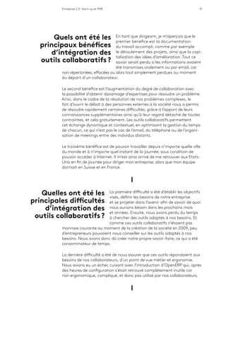 Entreprise 2.0 : Start-up et PME 51
En tant que dirigeant, je m’aperçois que le
premier bénéfice est la documentation
du travail accompli, comme par exemple
le déroulement des projets, ainsi que la capi-
talisation des idées d’amélioration. Tout ce
savoir serait perdu si les informations avaient
été transmises oralement ou par email, car
non répertoriées, effacées ou alors tout simplement perdues au moment
du départ d’un collaborateur.
Le second bénéfice est l’augmentation du degré de collaboration avec
la possibilité d’obtenir davantage d’expertises pour résoudre un problème.
Ainsi, dans le cadre de la résolution de nos problèmes complexes, le
fait d’ouvrir le débat à des personnes externes à la société nous a permis
de résoudre rapidement certaines difficultés, grâce à l’apport de leurs
connaissances supplémentaires ainsi qu’à leur regard détaché de toutes
contraintes, et cela gratuitement. Les outils collaboratifs permettent
cet échange dynamique et contextuel, en optimisant la gestion du temps
de chacun, ce qui n’est pas le cas de l’email, du téléphone ou de l’organi-
sation de meetings entre des individus distants.
Le troisième bénéfice est de pouvoir travailler depuis n’importe quelle ville
du monde et à n’importe quel instant de la journée, sous condition de
pouvoir accéder à Internet. Il m’est ainsi arrivé de me retrouver aux Etats-
Unis en fin de journée pour diriger mon entreprise, alors que mon équipe
dormait en Suisse et en France.
l
La première difficulté a été d’établir les objectifs
visés, définir les besoins de notre entreprise
et se projeter dans l’avenir afin de savoir de quoi
nous aurions besoin dans les prochains mois
et années. Ensuite, nous avons perdu du temps
à chercher des outils adaptés à nos besoins. Et
comme ces outils collaboratifs n’étaient pas
monnaie courante au moment de la création de la société en 2009, peu
d’entrepreneurs pouvaient nous conseiller sur les outils adaptés à nos
besoins. Nous avons donc dû créer notre propre savoir-faire, ce qui a été
consommateur de temps.
La dernière difficulté a été de nous assurer que ces outils répondaient aux
besoins de nos collaborateurs, d’un point de vue métier et ergonomie.
Nous avions eu un échec cuisant avec l’introduction d’OpenERP qui, après
des heures de configuration s’était retrouvé complètement inutile car
non ergonomique, compliqué, et donc pas utilisé par nos collaborateurs.
l
Quelles ont été les
principales difficultés
d’intégration des
outils collaboratifs ?
Quels ont été les
principaux bénéfices
d’intégration des
outils collaboratifs ?
 