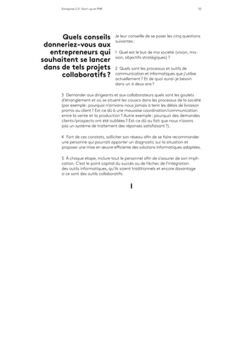 Entreprise 2.0 : Start-up et PME 52
Je leur conseille de se poser les cinq questions
suivantes :
1 Quel est le but de ma société (vision, mis-
sion, objectifs stratégiques) ?
2 Quels sont les processus et outils de
communication et informatiques que j’utilise
actuellement ? Et de quoi aurai-je besoin
dans un à deux ans ?
3 Demander aux dirigeants et aux collaborateurs quels sont les goulets
d’étranglement et où se situent les couacs dans les processus de la société
(par exemple : pourquoi n’arrivons-nous jamais à tenir les délais de livraison
promis au client ? Est-ce dû à une mauvaise coordination/communication
entre la vente et la production ? Autre exemple : pourquoi des demandes
clients/prospects ont été oubliées ? Est-ce dû au fait que nous n’avons
pas un système de traitement des réponses satisfaisant ?).
4 Fort de ces constats, solliciter son réseau afin de se faire recommander
une personne qui pourrait apporter un diagnostic sur la situation et
proposer une mise en œuvre efficiente des solutions informatiques adaptées.
5 À chaque étape, inclure tout le personnel afin de s’assurer de son impli-
cation. C’est le point capital du succès ou de l’échec de l’intégration
des outils informatiques, qu’ils soient traditionnels et encore davantage
si ce sont des outils collaboratifs.
l
Quels conseils
donneriez-vous aux
entrepreneurs qui
souhaitent se lancer
dans de tels projets
collaboratifs ?
 