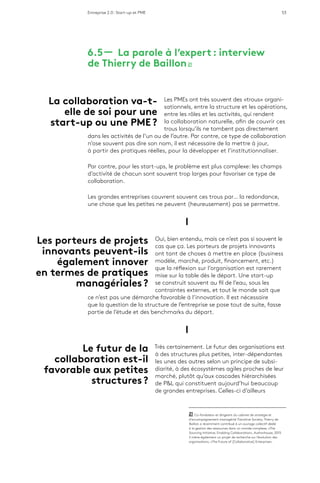 Entreprise 2.0 : Start-up et PME 53
6.5 ­­— La parole à l’expert : interview
de Thierry de Baillon 21
Les PMEs ont très souvent des «trous» organi-
sationnels, entre la structure et les opérations,
entre les rôles et les activités, qui rendent
la collaboration naturelle, afin de couvrir ces
trous lorsqu’ils ne tombent pas directement
dans les activités de l’un ou de l’autre. Par contre, ce type de collaboration
n’ose souvent pas dire son nom, il est nécessaire de la mettre à jour,
à partir des pratiques réelles, pour la développer et l’institutionnaliser.
Par contre, pour les start-ups, le problème est plus complexe: les champs
d’activité de chacun sont souvent trop larges pour favoriser ce type de
collaboration.
Les grandes entreprises couvrent souvent ces trous par… la redondance,
une chose que les petites ne peuvent (heureusement) pas se permettre.
l
Oui, bien entendu, mais ce n’est pas si souvent le
cas que ça. Les porteurs de projets innovants
ont tant de choses à mettre en place (business
modèle, marché, produit, financement, etc.)
que la réflexion sur l’organisation est rarement
mise sur la table dès le départ. Une start-up
se construit souvent au fil de l’eau, sous les
contraintes externes, et tout le monde sait que
ce n’est pas une démarche favorable à l’innovation. Il est nécessaire
que la question de la structure de l’entreprise se pose tout de suite, fasse
partie de l’étude et des benchmarks du départ.
l
Très certainement. Le futur des organisations est
à des structures plus petites, inter-dépendantes
les unes des autres selon un principe de subsi-
diarité, à des écosystèmes agiles proches de leur
marché, plutôt qu’aux cascades hiérarchisées
de P&L qui constituent aujourd’hui beaucoup
de grandes entreprises. Celles-ci d’ailleurs
21  Co-fondateur et dirigeant du cabinet de stratégie et
d’accompagnement managérial Transitive Society, Thierry de
Baillon a récemment contribué à un ouvrage collectif dédié
à la gestion des ressources dans un monde complexe, «The
Sourcing Initiative, Enabling Collaboration», Authorhouse, 2013.
Il mène également un projet de recherche sur l’évolution des
organisations, «The Future of [Collaborative] Enterprise».
Les porteurs de projets
innovants peuvent-ils
également innover
en termes de pratiques
managériales ?
Le futur de la
collaboration est-il
favorable aux petites
structures ?
La collaboration va-t-
elle de soi pour une
start-up ou une PME ?
 
