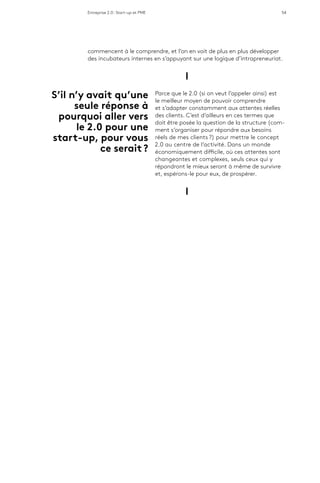 Entreprise 2.0 : Start-up et PME 54
commencent à le comprendre, et l’on en voit de plus en plus développer
des incubateurs internes en s’appuyant sur une logique d’intrapreneuriat.
l
Parce que le 2.0 (si on veut l’appeler ainsi) est
le meilleur moyen de pouvoir comprendre
et s’adapter constamment aux attentes réelles
des clients. C’est d’ailleurs en ces termes que
doit être posée la question de la structure (com-
ment s’organiser pour répondre aux besoins
réels de mes clients ?) pour mettre le concept
2.0 au centre de l’activité. Dans un monde
économiquement difficile, où ces attentes sont
changeantes et complexes, seuls ceux qui y
répondront le mieux seront à même de survivre
et, espérons-le pour eux, de prospérer.
l
S’il n’y avait qu’une
seule réponse à
pourquoi aller vers
le 2.0 pour une
start-up, pour vous
ce serait ?
 
