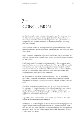 Entreprise 2.0 : Start-up et PME 55
7 —
CONCLUSION
Le chemin vers le succès est souvent singulier selon les circonstances,
les motivations, les moyens et ceux qui le dessinent. Aujourd’hui, la
technologie permet aux entreprises de grandir à leur rythme dans une
perspective plus ouverte, mais dans un monde économique beaucoup
plus concurrentiel.
L’évolution des pratiques managériales doit également servir le succès
des initiatives d’entreprise quand bien même elle n’est pas suffisante pour
s’en assurer.
Cette évolution, nécessaire, est aujourd’hui facile à mettre en œuvre du
point de vue des outils, mais elle reste encore compliquée du point de vue
de la pratique.
À la lecture des différents paragraphes de ce Livre Blanc, vous avez pu
vous familiariser avec ce qui se cache derrière l’Entreprise 2.0 (ce modèle
qui n’en n’est pas vraiment un mais qui place la richesse de la relation
humaine au cœur du quotidien des affaires) et ainsi, nous le souhaitons,
trouver plus facilement votre démarche pour adapter la pratique du
management à vos objectifs et à vos envies.
Peu importent les étiquettes ou les appellations « plus ou moins bien
contrôlées », l’essentiel est de réussir à pérenniser au-delà de l’idée, de
l’innovation ou du service, une organisation et la valeur qu’elle contribue à
créer.
C’est bien au service du développement de cette organisation que
les pratiques et ensuite les outils doivent être imaginés, mis en œuvre,
« challengés », dans l’espace et le temps et autour des hommes.
L’approche tayloriste est de plus en plus contestée, surtout dans son
application à l’économie de services.
Aujourd’hui, nous évoluons dans notre pratique sociale avec des outils
simples d’utilisation et souvent efficaces.
L’entreprise ne peut s’imaginer en dehors de ce contexte et gageons que
l’agilité des petites et moyennes entreprises leur permettra d’aller, peut-
être pas plus vite, mais bien plus loin dans l’invention de l’entreprise de
demain. Il serait naïf de croire que seuls les outils et les besoins suffiront
à créer cette entreprise.
 