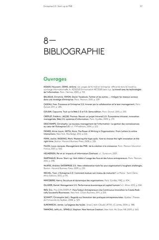 Entreprise 2.0 : Start-up et PME 57
8 —
BIBLIOGRAPHIE
Ouvrages
ASSADI, Houssem ; DENIS, Jérôme. Les usages de l’e-mail en entreprise : efficacité dans le travail ou
surcharge informationnelle. In : KESSOUS Emmanuel et METZGER Jean-Luc. Le travail avec les technologies
de l’information. Paris : Hermes, 2005, p. 155.
BALAGUE, Christine ; FAYON, David. Facebook, Twitter et les autres… : Intégrer les réseaux sociaux
dans une stratégie d’entreprise. Paris : Pearson, 2010, p. 239.
CASEAU, Yves. Processus et Entreprise 2.0: Innover par la collaboration et le lean management. Paris :
Dunod, 2011, p. 285.
COUSIN, Capucine. Tout sur le Web 2.0 et 3.0. 2ème édition. Paris : Dunod, 2010, p. 205.
CRÉPLET, Frédéric ; JACOB, Thomas. Réussir un projet Intranet 2.0 : Écosystème Intranet, innovation
managériale, Web 2.0, systèmes d’information. Paris : Eyrolles, 2009, p. 219.
DESCHAMPS, Christophe. Le nouveau management de l’information : La gestion des connaissances
au cœur de l’Entreprise 2.0. s.l. : FYP éditions, 2009, p. 223.
FAYARD, Anne-Laure ; METIU, Anca. The Power of Writing in Organizations : From Letters to online
Interactions. New York : Routledge, 2012, p.226.
FENN, Jackie ; RASKINO, Mark. Mastering the hype cycle : how to choose the right innovation at the
right time. Boston : Harvard Business Press, 2008, p. 226.
FILION, Louis-Jacques. Management des PME : de la création à la croissance. Paris : Pearson Education
France, 2007, p. 566.
HELMERSEN, Per et al. Impacts of Information Overload. s.l. : Eurescom, 2001.
MARTINAUD, Bruno. Start-up : Anti-bible à l’usage des fous et des futurs entrepreneurs. Paris : Pearson,
2012, p. 298.
McAFEE, Andrew. ENTERPRISE 2.0 : New collaborative tools for your organization’s toughest challenges.
Boston : Harvard Business Press, 2009, p. 230.
MICHEL, Yvan. L’Entreprise 2.0 : Comment évaluer son niveau de maturité ? La Plaine - Saint-Denis :
Afnor Editions, 2012, p.170.
MINTZBERG, Henry. Structure et dynamique des organisations. Paris : Eyrolles, 1982, p. 434.
OLLIVIER, Daniel. Management 2.0 : Performance économique et capital humain ! s.l. : Afnor, 2012, p. 204.
RIES, Eric. The LEAN STARTUP : How Today’s Entrepreneurs Use Continuous Innovation to Create Radi-
cally Successful Businesses. New York : Crown Business, 2011, p.320.
SCHMITT, Christophe (éd.). Regards sur l’évolution des pratiques entrepreneuriales. Québec : Presses
de l’Université du Québec, 2008, p. 329.
SUROWIECKI, James. La Sagesse des foules. [trad.] Jean-Claude LATTES. JC Lattès, 2004, p. 388.
TIMMONS, Jeffry A. ; SPINELLI, Stephen. New Venture Creation. New York : Mc Graw Hill, 2009, p. 665.
 