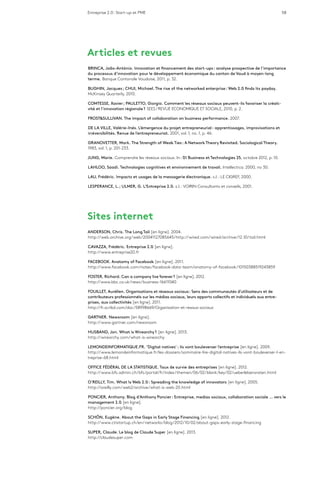 Entreprise 2.0 : Start-up et PME 58
Articles et revues
BRINCA, João-António. Innovation et financement des start-ups : analyse prospective de l’importance
du processus d’innovation pour le développement économique du canton de Vaud à moyen-long
terme. Banque Cantonale Vaudoise, 2011, p. 32.
BUGHIN, Jacques ; CHUI, Michael. The rise of the networked enterprise : Web 2.0 finds its payday.
McKinsey Quarterly, 2010.
COMTESSE, Xavier ; PAULETTO, Giorgio. Comment les réseaux sociaux peuvent-ils favoriser la créati-
vité et l’innovation régionale ? SEES/REVUE ECONOMIQUE ET SOCIALE, 2010, p. 2.
FROST&SULLIVAN. The impact of collaboration on business performance. 2007.
DE LA VILLE, Valérie-Inés. L’émergence du projet entrepreneurial : apprentissages, improvisations et
irréversibilités. Revue de l’entrepreneuriat. 2001, vol. 1, no. 1, p. 46.
GRANOVETTER, Mark. The Strength of Weak Ties : A Network Theory Revisited. Sociological Theory.
1983, vol. 1, p. 201-233.
JUNG, Marie. Comprendre les réseaux sociaux. In : 01 Business et Technologies 25, octobre 2012, p. 10.
LAHLOO, Saadi. Technologies cognitives et environnement de travail. Intellectica. 2000, no 30.
LAU, Frédéric. Impacts et usages de la messagerie électronique. s.l. : LE CIGREF, 2000.
LESPERANCE, L. ; ULMER, G. L’Entreprise 2.0. s.l. : VOIRIN Consultants et conseils, 2001.
Sites internet
ANDERSON, Chris. The Long Tail [en ligne]. 2004.
http://web.archive.org/web/20041127085645/http://wired.com/wired/archive/12.10/tail.html
CAVAZZA, Frédéric. Entreprise 2.0 [en ligne].
http://www.entreprise20.fr
FACEBOOK. Anatomy of Facebook [en ligne]. 2011.
http://www.facebook.com/notes/facebook-data-team/anatomy-of-facebook/10150388519243859
FOSTER, Richard. Can a company live forever ? [en ligne]. 2012.
http://www.bbc.co.uk/news/business-16611040
FOUILLET, Aurélien. Organisations et réseaux sociaux : Sens des communautés d’utilisateurs et de
contributeurs professionnels sur les médias sociaux, leurs apports collectifs et individuels aux entre-
prises, aux collectivités [en ligne]. 2011.
http://fr.scribd.com/doc/58998669/Organisation-et-resaux-sociaux
GARTNER. Newsroom [en ligne].
http://www.gartner.com/newsroom
HUSBAND, Jon. What is Wirearchy ? [en ligne]. 2013.
http://wirearchy.com/what-is-wirearchy
LEMONDEINFORMATIQUE.FR. ‘Digital natives’ : ils vont bouleverser l’entreprise [en ligne]. 2009.
http://www.lemondeinformatique.fr/les-dossiers/sommaire-lire-digital-natives-ils-vont-bouleverser-l-en-
treprise-68.html
OFFICE FÉDÉRAL DE LA STATISTIQUE. Taux de survie des entreprises [en ligne]. 2012.
http://www.bfs.admin.ch/bfs/portal/fr/index/themen/06/02/blank/key/02/ueberlebensraten.html
O’REILLY, Tim. What Is Web 2.0 : Spreading the knowledge of innovators [en ligne]. 2005.
http://oreilly.com/web2/archive/what-is-web-20.html
PONCIER, Anthony. Blog d’Anthony Poncier : Entreprise, medias sociaux, collaboration sociale … vers le
management 2.0 [en ligne].
http://poncier.org/blog
SCHÖN, Eugène. About the Gaps in Early Stage Financing [en ligne]. 2012.
http://www.ctistartup.ch/en/networks/blog/2012/10/02/about-gaps-early-stage-financing
SUPER, Claude. Le blog de Claude Super [en ligne]. 2013.
http://claudesuper.com
 