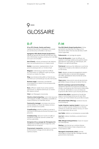 Entreprise 2.0 : Start-up et PME 59
9 —
GLOSSAIRE
0-F
3F ou FFF (Friends, Family and Fools) :
représente les premiers investisseurs d’un projet
qui sont les amis, la famille et « les fous ».
Agrégateur RSS (Really Simple Syndication) :
logiciel qui permet de suivre les flux RSS pour être
tenu informé des nouveaux contenus d’un site Web,
sans avoir à le consulter.
Ami (friend) : individu entretenant des relations
avec une autre personne sur un réseau social.
Avatar : incarnation (représentation) d’une
personne physique dans un monde virtuel.
Blogueur : internaute qui exprime et diffuse
de l’information sur différents sujets qui le pas-
sionnent au travers d’un blog.
Blog : journal personnel publié sur Internet pou-
vant être lu et commenté par tous les internautes.
Business angel : investisseur providentiel
accompagnant la création d’une entreprise dès
ses fondements.
Buzz : diffusion rapide d’une rumeur positive
(good buzz) ou négative (bad buzz) au travers
des réseaux sociaux.
Chat : voir Messagerie instantanée.
Cloud ou cloud computing : accès à des ressources
informatiques virtuelles, mutualisées, accessibles au
travers d’Internet, en mode libre-service.
Community manager : animateur de commu-
nautés établies au travers des réseaux sociaux,
pour le compte d’une société.
Crowdfunding : plateforme Web qui permet à
une foule d’internautes de financer le projet d’une
personne.
Crowdsourcing : place de marché virtuelle sur
laquelle les entreprises viennent acheter des
services spécialisés.
Entreprise 2.0 ou concept de l’Entreprise 2.0 :
représente la problématique d’usage des outils
collaboratifs en entreprise.
Financement mezzanine : représente un schéma
de financement à étage entre la dette et les
capitaux propres.
F-M
Flux RSS (Really Simple Syndication) : fichier
permettant aux abonnés d’un blog ou d’un
site Internet d’être informés des dernières modifi-
cations apportées.
Folksonomie : voir partage de signets.
Forum de discussion : moyen de diffuser une
question à une large audience, les questions étant
généralement regroupées par thématiques, afin
d’obtenir une réponse spécifique.
Fratriarcal : terme qui fait référence à une forme
d’organisation basée sur les relations amicales et
sur les fratries.
Geek : désigne une personne exagérément passion-
née et pointue dans un domaine technologique
bien défini, généralement déconnectée des autres
centres d’intérêts.
Hype curve : mesure de la maturité des technolo-
gies éditée chaque année par le cabinet Gartner.
Identité numérique (personnal branding) :
représente l’identité d’une personne physique ou
morale, constituée par les informations disponibles
sur Internet, alimentée au cours du temps par
la personne elle-même ou par d’autres personnes.
Internet des objets : représente la faculté des
objets à communiquer entre eux et avec l’être
humain, par l’intermédiaire de puces électroniques.
IPO (Initial Public Offering) : entrée en bourse
d’une entreprise.
Leader d’opinion (opinion leader) : individu exer-
çant un certain pouvoir d’influence sur d’autres
individus au travers des réseaux sociaux, en raison
de son expertise et de son aura.
Lien faible : relation ou connaissance occasionnelle.
Lien fort : relation familiale ou amicale forte et
fréquente.
M&A (Mergers & Acquisitions) : fusion et acquisi-
tion d’entreprises.
Mashup : site Internet qui combine diverses
sources d’informations mises à disposition par
l’intermédiaire d’API.
Messagerie instantanée (chat) : permet
d’échanger en temps réel des messages textuels
gratuits entre internautes.
 