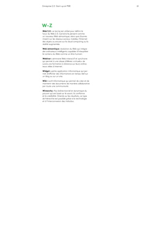 Entreprise 2.0 : Start-up et PME 61
W-Z
Web 3.0 : ce terme est utilisé pour définir le
futur du Web 2.0. Certains le pensent comme
un nouveau Web sémantique, alors que d’autres
misent sur les réseaux sociaux mobiles, l’Internet
des objets ou encore sur le cloud computing ou la
réalité augmentée.
Web sémantique : évolution du Web qui intègre
des ordinateurs intelligents capables d’interpréter
le contenu du Web comme un être humain.
Webinar : séminaire Web interactif et synchrone
qui permet à une classe d’élèves « virtuels » de
suivre une formation à distance sur leurs ordina-
teurs reliés à Internet.
Widget : petite application informatique qui per-
met d’afficher des informations en temps réel sur
un blog ou sur un site.
Wiki : outil informatique qui permet de créer et de
maintenir des documents de manière collaborative
par toute une communauté.
Wirearchy : flux bidirectionnel et dynamique du
pouvoir qui est basé sur le savoir, la confiance
et la crédibilité. Orienté sur les résultats, ce type
de hiérarchie est possible grâce à la technologie
et à l’interconnexion des individus.
 