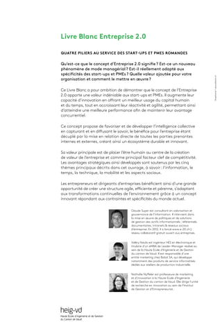 Livre Blanc Entreprise 2.0
QUATRE PILIERS AU SERVICE DES START-UPS ET PMES ROMANDES
Qu’est-ce que le concept d’Entreprise 2.0 signifie ? Est-ce un nouveau
phénomène de mode managérial ? Est-il réellement adapté aux
spécificités des start-ups et PMEs ? Quelle valeur ajoutée pour votre
organisation et comment le mettre en œuvre ?
Ce Livre Blanc a pour ambition de démontrer que le concept de l’Entreprise
2.0 apporte une valeur indéniable aux start-ups et PMEs. Il augmente leur
capacité d’innovation en offrant un meilleur usage du capital humain
et du temps, tout en accroissant leur réactivité et agilité, permettant ainsi
d’atteindre une meilleure performance afin de maintenir leur avantage
concurrentiel.
Ce concept propose de favoriser et de développer l’intelligence collective
en capturant et en diffusant le savoir, le bénéfice pour l’entreprise étant
décuplé par la mise en relation directe de toutes les parties prenantes
internes et externes, créant ainsi un écosystème durable et innovant.
Sa valeur principale est de placer l’être humain au centre de la création
de valeur de l’entreprise et comme principal facteur clef de compétitivité.
Les avantages stratégiques ainsi développés sont soutenus par les cinq
thèmes principaux décrits dans cet ouvrage, à savoir : l’information, le
temps, la technique, la mobilité et les aspects sociaux.
Les entrepreneurs et dirigeants d’entreprises bénéficient ainsi d’une grande
opportunité de créer une structure agile, efficiente et pérenne, s’adaptant
aux transformations continuelles de l’environnement grâce à un concept
innovant répondant aux contraintes et spécificités du monde actuel.
Claude Super est consultant en valorisation et
gouvernance de l’information. Il intervient dans
la mise en œuvre de politiques et de solutions
de gestion des actifs informationnels : référentiels
documentaires, intranets & réseaux sociaux
d’entreprise. En 2012, il a lancé www.e-20.ch |
réseau collaboratif gratuit ouvert aux entreprises.
Valéry Naula est ingénieur HES en électronique et
titulaire d’un eMBA de Leader-Manager réalisé au
sein de la Haute Ecole d’Ingénierie et de Gestion
du canton de Vaud. Il est responsable d’une
entité marketing chez Bobst SA, qui développe
notamment des produits de service informatisés
dédiés aux ateliers de production industrielle.
Nathalie Nyffeler est professeure de marketing
et d’innovation à la Haute Ecole d’Ingénierie
et de Gestion du canton de Vaud. Elle dirige l’unité
de recherche en innovation au sein de l’Institut
de Gestion et d’Entrepreneuriat.
Graphismeaboutblank.ch
 