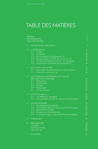 Entreprise 2.0 : Start-up et PME 7
TABLE DES MATIÈRES
PRÉFACE	3
REMERCIEMENTS	5
TABLE DES MATIÈRES	7
1 — POURQUOI UN LIVRE BLANC ?	 9
2 — L’ENTREPRISE 2.0	 11
2.1 ­­— 	L’origine	 11
2.2 ­­— 	Le concept	 13
2.3 ­­— 	De l’Entreprise 1.0 à l’Entreprise 2.0	 15
2.4 ­­— 	Pourquoi parler du 2.0 et pas encore du 3.0 	 16
2.5 ­­— 	L’impact des générations Y et C sur l’entreprise	 17
2.6 ­­— 	Les principaux bénéfices de l’Entreprise 2.0	 18
3 — DE LA START-UP À LA PME 	 21
3.1 ­­— 	Le concept selon les cycles de vie de l’entreprise	 21
3.2 ­­— 	De la start-up à la net-up	 24
4 — LES 4 PILIERS DE L’ENTREPRISE 2.0 AU SERVICE
	 DES START-UPS ET DES PMES 	 27
4.1 ­­— 	Quels piliers ?	 27
4.2 ­­— 	Collaboration	 28
4.3 ­­— 	Partage	 30
4.4 ­­— 	Réseautage	 31
4.5 ­­— 	Communication	 33
5 — LES OUTILS WEB 2.0	 35
5.1 ­­— 	Les différentes typologies	 35
5.2 ­­— 	Les outils Web 2.0 selon le cycle de vie de l’entreprise 	 39
6 — LA MISE EN ŒUVRE	 41
6.1 ­­— 	La stratégie et les objectifs	 41
6.2 ­­— 	Les 3 étapes clefs pour assurer le chemin du succès	 43
6.3 ­­— 	Les 10 erreurs à éviter	 47
6.4 ­­— 	Étude de cas chez Geroco SA	 50
6.5 ­­— 	La parole à l’expert : interview de Thierry de Baillon 	 53
7 — CONCLUSION	 55
8 — BIBLIOGRAPHIE	 57
Ouvrages 	 57
Articles et revues	 58
Sites internet	 58
9 — GLOSSAIRE	 59
 