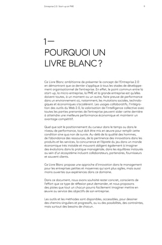 Entreprise 2.0 : Start-up et PME 9
1 —
POURQUOI UN
LIVRE BLANC ?
Ce Livre Blanc ambitionne de présenter le concept de l’Entreprise 2.0
en démontrant que ce dernier s’applique à tous les stades de développe-
ment organisationnel de l’entreprise. En effet, le point commun entre la
start-up, la micro-entreprise, la PME et la grande entreprise est qu’elles
doivent toutes, à un moment ou un autre, faire preuve de performance
dans un environnement où, notamment, les mutations sociales, technolo-
giques et économiques s’accélèrent. Les usages collaboratifs, l’intégra-
tion des outils du Web 2.0, la valorisation de l’intelligence collective avec
toutes les parties prenantes de l’entreprise peuvent aider cette dernière
à atteindre une meilleure performance économique et maintenir un
avantage compétitif.
Quel que soit le positionnement du curseur dans le temps ou dans le
niveau de performance, tout doit être mis en œuvre pour remplir cette
condition sine qua non de survie. Au-delà de la qualité des hommes,
de l’abondance des ressources, de la pertinence des innovations dans les
produits et les services, la concurrence et l’âpreté du jeu dans un monde
économique très instable et mouvant obligent également à imaginer
des évolutions dans la pratique managériale, dans les équilibres instaurés
au sein d’un écosystème incluant collaborateurs, partenaires, fournisseurs
et souvent clients.
Ce Livre Blanc propose une approche d’innovation dans le management
pour les entreprises petites et moyennes qui sont plus agiles, mais aussi
moins ouvertes aux expériences dans ce domaine.
Dans ce document, nous avons souhaité rester concret, conscients de
l’effort que ce type de réflexion peut demander, et nous proposons
des pistes que tout un chacun pourra facilement imaginer mettre en
œuvre au service des objectifs de son entreprise.
Les outils et les méthodes sont disponibles, accessibles, pour dessiner
des chemins singuliers et progressifs, au vu des possibilités, des contraintes,
mais surtout des besoins de chacun.
 