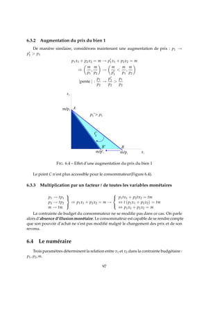 6.3.2 Augmentation du prix du bien 1
De manière similaire, considérons maintenant une augmentation de prix : p1 →
p′
1  p1
p1x1 + p2x2 = m → p′
1x1 + p2x2 = m
⇒
m
p1
,
m
p2
→
m
p′
1

m
p1
,
m
p2
|pente | :
p1
p2
→
p′
1
p2

p1
p2
p p   '
FIG. 6.4 – Effet d’une augmentation du prix du bien 1
Le point C n’est plus accessible pour le consommateur(Figure 6.4).
6.3.3 Multiplication par un facteur t de toutes les variables monétaires
p1 → tp1
p2 → tp2
m → tm



⇒ p1x1 + p2x2 = m →



p1tx1 + p2tx2 = tm
⇔ t (p1x1 + p2x2) = tm
⇔ p1x1 + p2x2 = m
La contrainte de budget du consommateur ne se modiﬁe pas dans ce cas. On parle
alors d’absence d’illusion monétaire. Le consommateur est capable de se rendre compte
que son pouvoir d’achat ne s’est pas modiﬁé malgré le changement des prix et de son
revenu.
6.4 Le numéraire
Trois paramètres déterminent la relation entre x1 et x2 dans la contrainte budgétaire :
p1, p2, m.
97
 