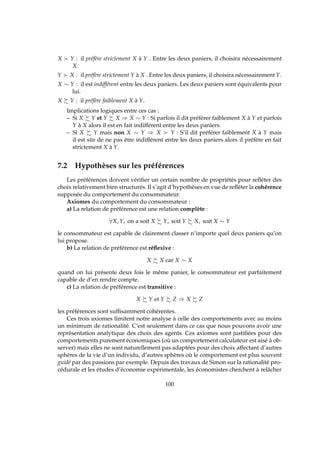 X ≻ Y : il préfère strictement X à Y . Entre les deux paniers, il choisira nécessairement
X.
Y ≻ X : il préfère strictement Y à X . Entre les deux paniers, il choisira nécessairement Y.
X ∼ Y : il est indifférent entre les deux paniers. Les deux paniers sont équivalents pour
lui.
X Y : il préfère faiblement X à Y.
Implications logiques entre ces cas :
– Si X Y et Y X ⇒ X ∼ Y : Si parfois il dit préférer faiblement X à Y et parfois
Y à X alors il est en fait indifférent entre les deux paniers.
– Si X Y mais non X ∼ Y ⇒ X ≻ Y : S’il dit préférer faiblement X à Y mais
il est sûr de ne pas être indifférent entre les deux paniers alors il préfère en fait
strictement X à Y.
7.2 Hypothèses sur les préférences
Les préférences doivent vériﬁer un certain nombre de propriétés pour reﬂéter des
choix relativement bien structurés. Il s’agit d’hypothèses en vue de reﬂéter la cohérence
supposée du comportement du consommateur.
Axiomes du comportement du consommateur :
a) La relation de préférence est une relation complète :
∀X, Y, on a soit X Y, soit Y X, soit X ∼ Y
le consommateur est capable de clairement classer n’importe quel deux paniers qu’on
lui propose.
b) La relation de préférence est réﬂexive :
X X car X ∼ X
quand on lui présente deux fois le même panier, le consommateur est parfaitement
capable de d’en rendre compte.
c) La relation de préférence est transitive :
X Y et Y Z ⇒ X Z
les préférences sont sufﬁsamment cohérentes.
Ces trois axiomes limitent notre analyse à celle des comportements avec au moins
un minimum de rationalité. C’est seulement dans ce cas que nous pouvons avoir une
représentation analytique des choix des agents. Ces axiomes sont justiﬁées pour des
comportements purement économiques (où un comportement calculateur est aisé à ob-
server) mais elles ne sont naturellement pas adaptées pour des choix affectant d’autres
sphères de la vie d’un individu, d’autres sphères où le comportement est plus souvent
guidé par des passions par exemple. Depuis des travaux de Simon sur la rationalité pro-
cédurale et les études d’économie expérimentale, les économistes cherchent à relâcher
100
 