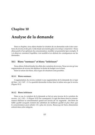 Chapitre 10
Analyse de la demande
Dans ce chapitre, nous allons étudier la variation de ces demandes suite à des varia-
tions du revenu et des prix. Cette étude sera menée grâce à la statique comparative : Nous
allons partir d’un optimum du consommateur, modiﬁer un paramètre (par exemple, R
) et observer comment l’équilibre s’est modiﬁé et en déduire les conséquences sur les
demandes.
10.1 Biens “normaux” et biens “inférieurs”
Nous allons d’abord étudier les effets des variations de revenu. Nous savons qu’une
augmentation de revenu fait déplacer la droite de budget vers le haut.
Selon la nature des biens, deux types de situations sont possibles.
10.1.1 Biens normaux
L’augmentation du revenu conduit à une augmentation de la demande de ce type
de bien : ∆x∗
i /∆R  0. La quantité demandée évolue dans le même sens que le revenu
(Figure 10.1).
10.1.2 Biens inférieurs
Dans ce cas, la variation de la demande se fait en sens inverse de la variation du
revenu : ∆x∗
i /∆R  0 (Figure 10.2) Par conséquent, il s’agit des biens dont le consom-
mateur diminue la consommation quand son niveau de vie augmente : des biens de
faible qualité auxquels existent des substituts de meilleure qualité et plus chers que
le consommateur peut acheter s’il a plus de revenu. Beaucoup de biens alimentaires
entrent dans cette catégorie.
127
 