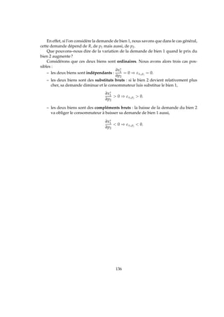 En effet, si l’on considère la demande de bien 1, nous savons que dans le cas général,
cette demande dépend de R, de p1 mais aussi, de p2.
Que pouvons–nous dire de la variation de la demande de bien 1 quand le prix du
bien 2 augmente?
Considérons que ces deux biens sont ordinaires. Nous avons alors trois cas pos-
sibles :
– les deux biens sont indépendants :
∂x∗
1
∂p2
= 0 ⇒ εxi,pj
= 0.
– les deux biens sont des substituts bruts : si le bien 2 devient relativement plus
cher, sa demande diminue et le consommateur luis substitue le bien 1,
∂x∗
1
∂p2
 0 ⇒ εxi,pj
 0.
– les deux biens sont des compléments bruts : la baisse de la demande du bien 2
va obliger le consommateur à baisser sa demande de bien 1 aussi,
∂x∗
1
∂p2
 0 ⇒ εxi,pj
 0.
136
 