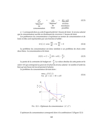 pC
“dépense”
de
consommation
+ wL
“dépense”
de
loisir
= M + wH
revenus
maximaux
possibles
(12.3)
w · L correspond alors au coût d’opportunité de L heures de loisir : le revenu salarial
que le consommateur sacriﬁe en choisissant de consommer L heures de loisir.
Les préférences du consommateur s’expriment en termes de consommation et de
loisir et elles sont représentées par une fonction d’utilité :
U (C, L) avec
∂U
∂C
 0,
∂U
∂L
 0 (12.4)
Le problème du consommateur est donc similaire à un problème de choix entre
deux biens : la consommation et le loisir.
(12.3) ⇒ C =
1
p
(M + wH) −
w
p
L (12.5)
La pente de la contrainte de budget est −
w
p
. La valeur absolue de cette pente est le
salaire réel qui correspond au pouvoir d’achat du revenu salarial : le nombre d’unité du
bien qu’une heure de travail permet d’acheter.
Le problème du consommateur devient alors :
maxC,L U (C, L)
S.à. pC + wL = M + wH
(12.6)
 
¡
¢
¡
£¤
¥¦
674 84
§ ¨
©
FIG. 12.1 – Optimum du consommateur : (L∗, C∗)
L’optimum du consommateur correspond alors à la combinaison E (Figure 12.1)
148
 